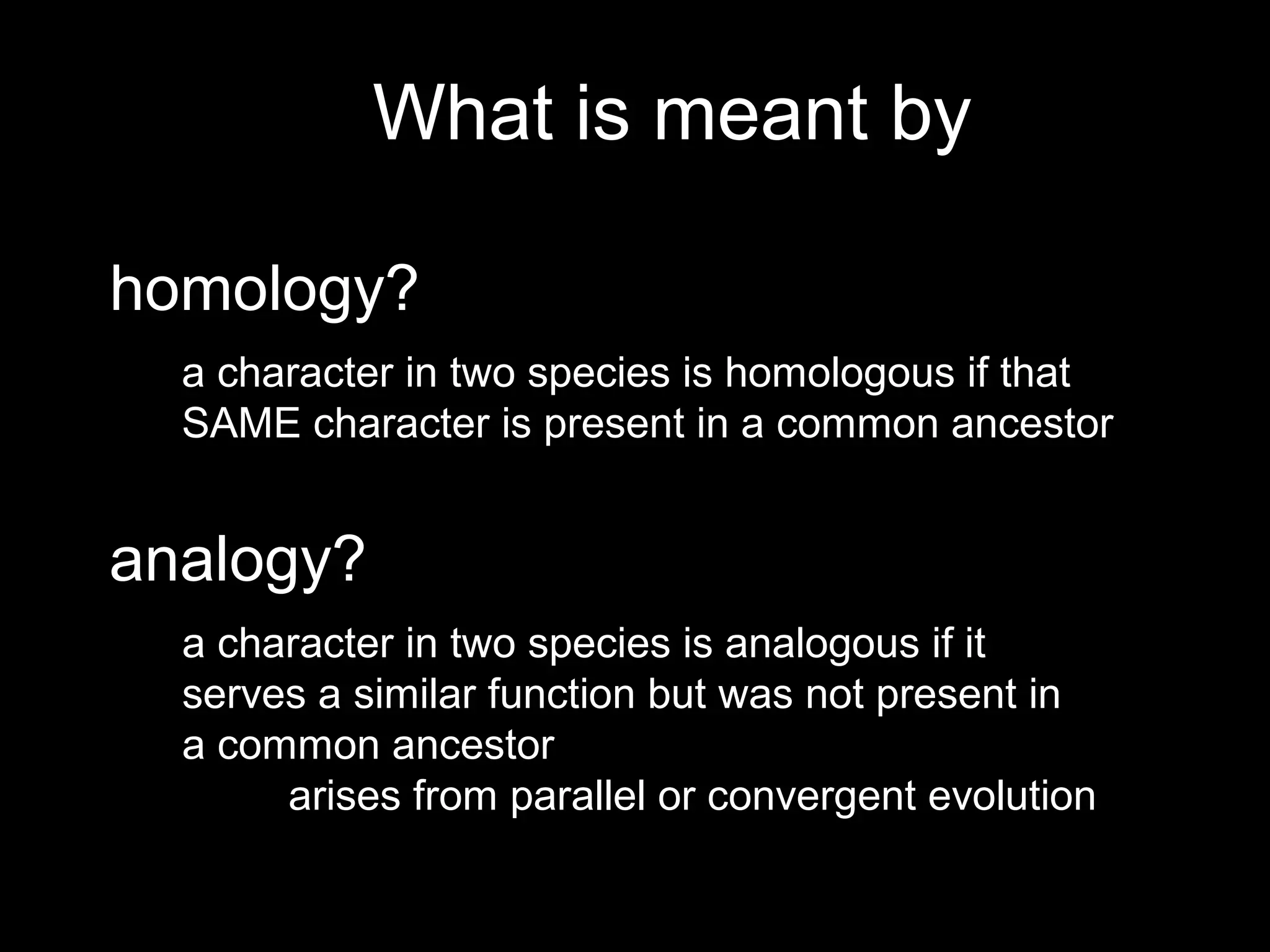What is meant by
homology?
analogy?
a character in two species is homologous if that
SAME character is present in a common ancestor
a character in two species is analogous if it
serves a similar function but was not present in
a common ancestor
arises from parallel or convergent evolution
 