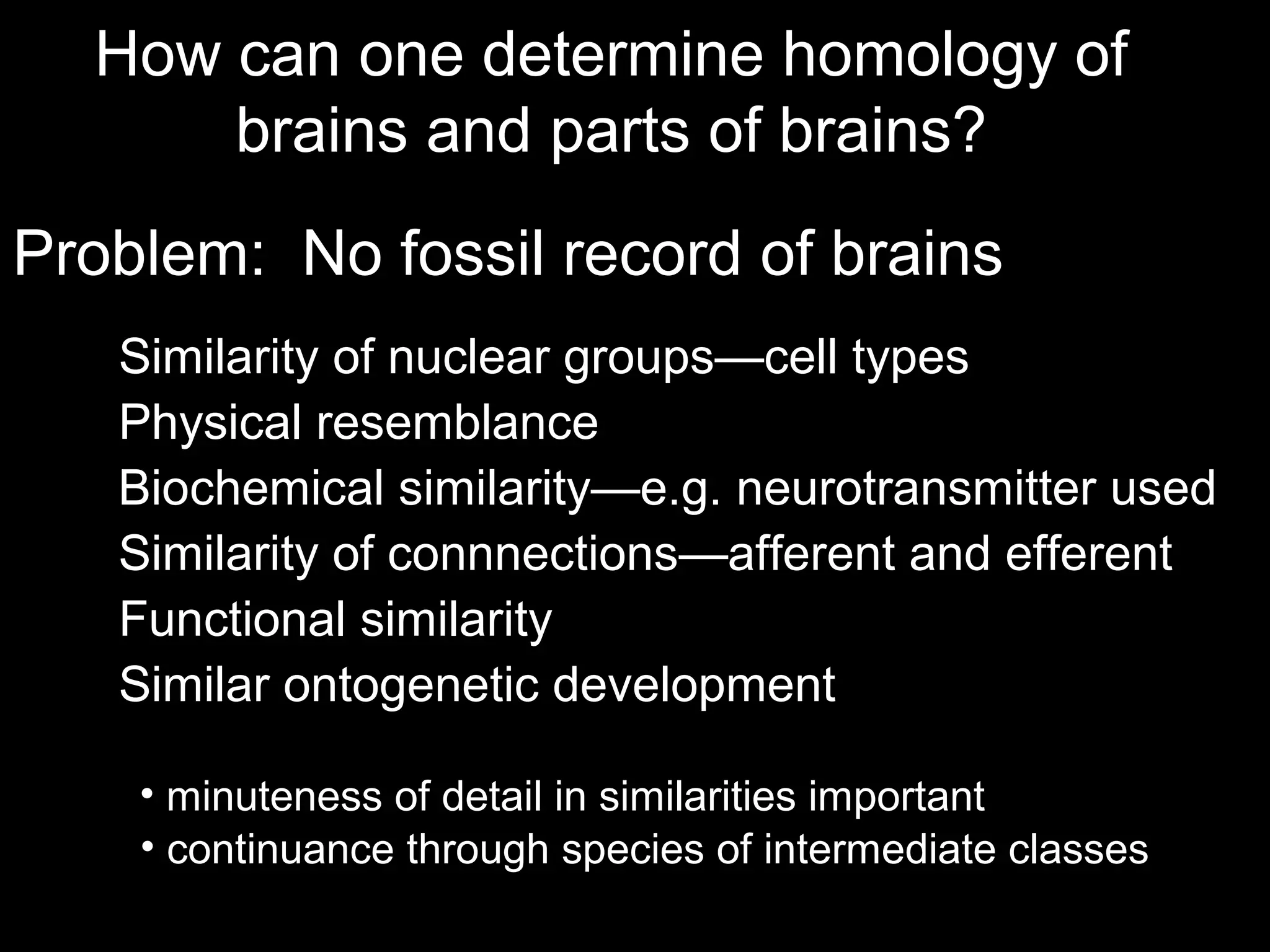 How can one determine homology of
brains and parts of brains?
Problem: No fossil record of brains
Similarity of nuclear groups—cell types
Physical resemblance
Similarity of connnections—afferent and efferent
Biochemical similarity—e.g. neurotransmitter used
Functional similarity
• minuteness of detail in similarities important
• continuance through species of intermediate classes
Similar ontogenetic development
 