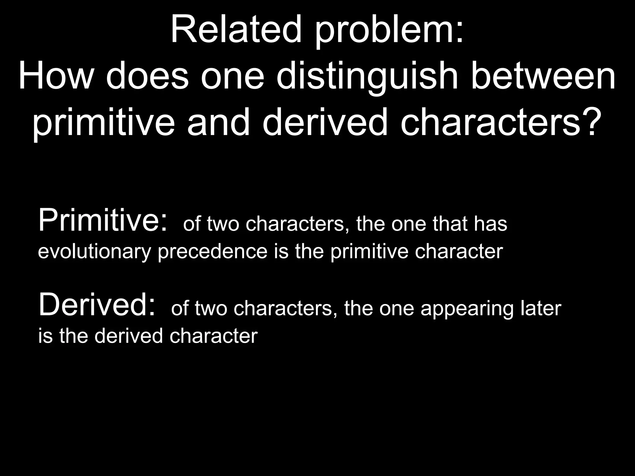 Related problem:
How does one distinguish between
primitive and derived characters?
Primitive: of two characters, the one that has
evolutionary precedence is the primitive character
Derived: of two characters, the one appearing later
is the derived character
 