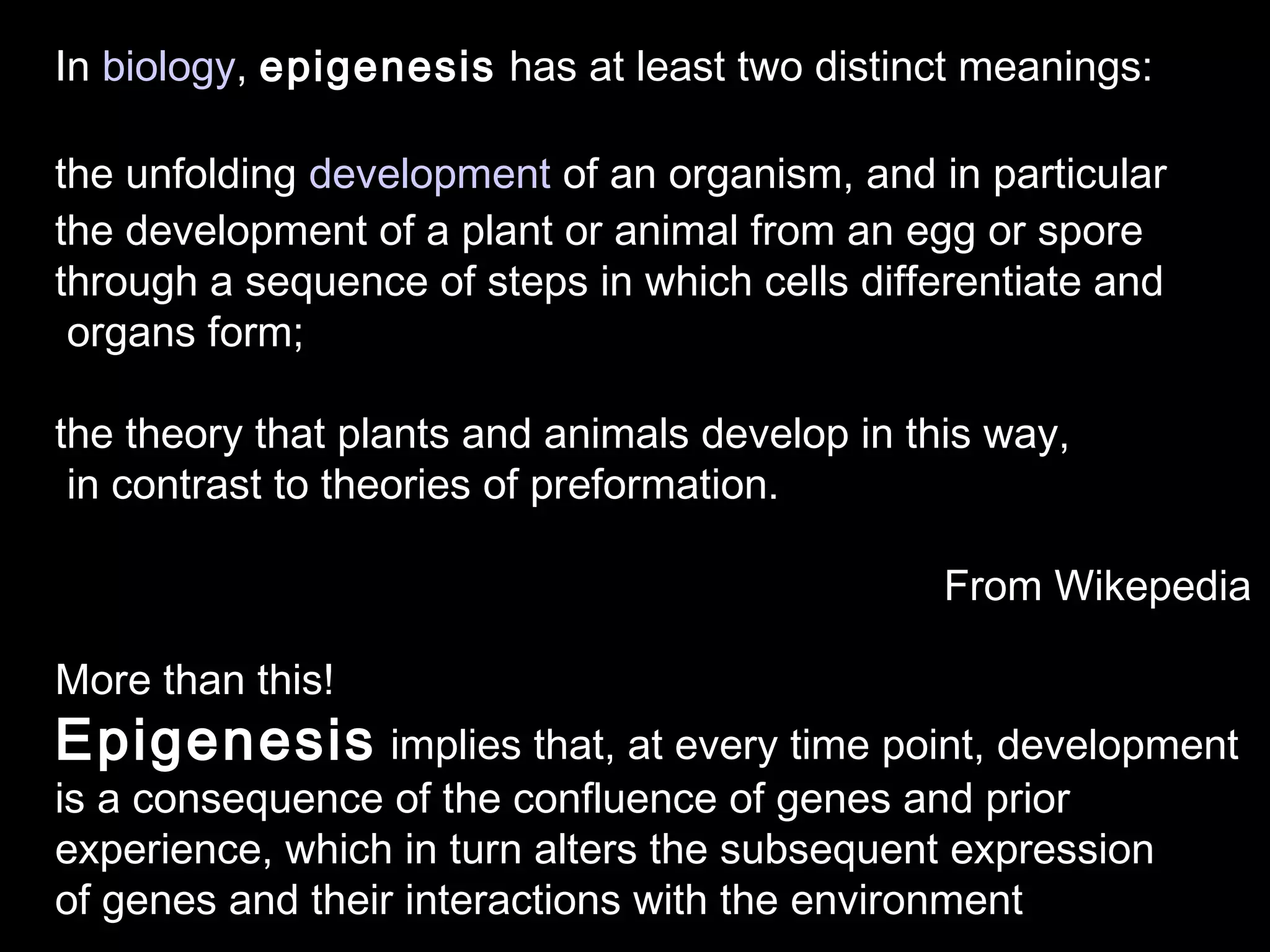 In biology, epigenesis has at least two distinct meanings:
the unfolding development of an organism, and in particular
the development of a plant or animal from an egg or spore
through a sequence of steps in which cells differentiate and
organs form;
the theory that plants and animals develop in this way,
in contrast to theories of preformation.
From Wikepedia
More than this!
Epigenesis implies that, at every time point, development
is a consequence of the confluence of genes and prior
experience, which in turn alters the subsequent expression
of genes and their interactions with the environment
 