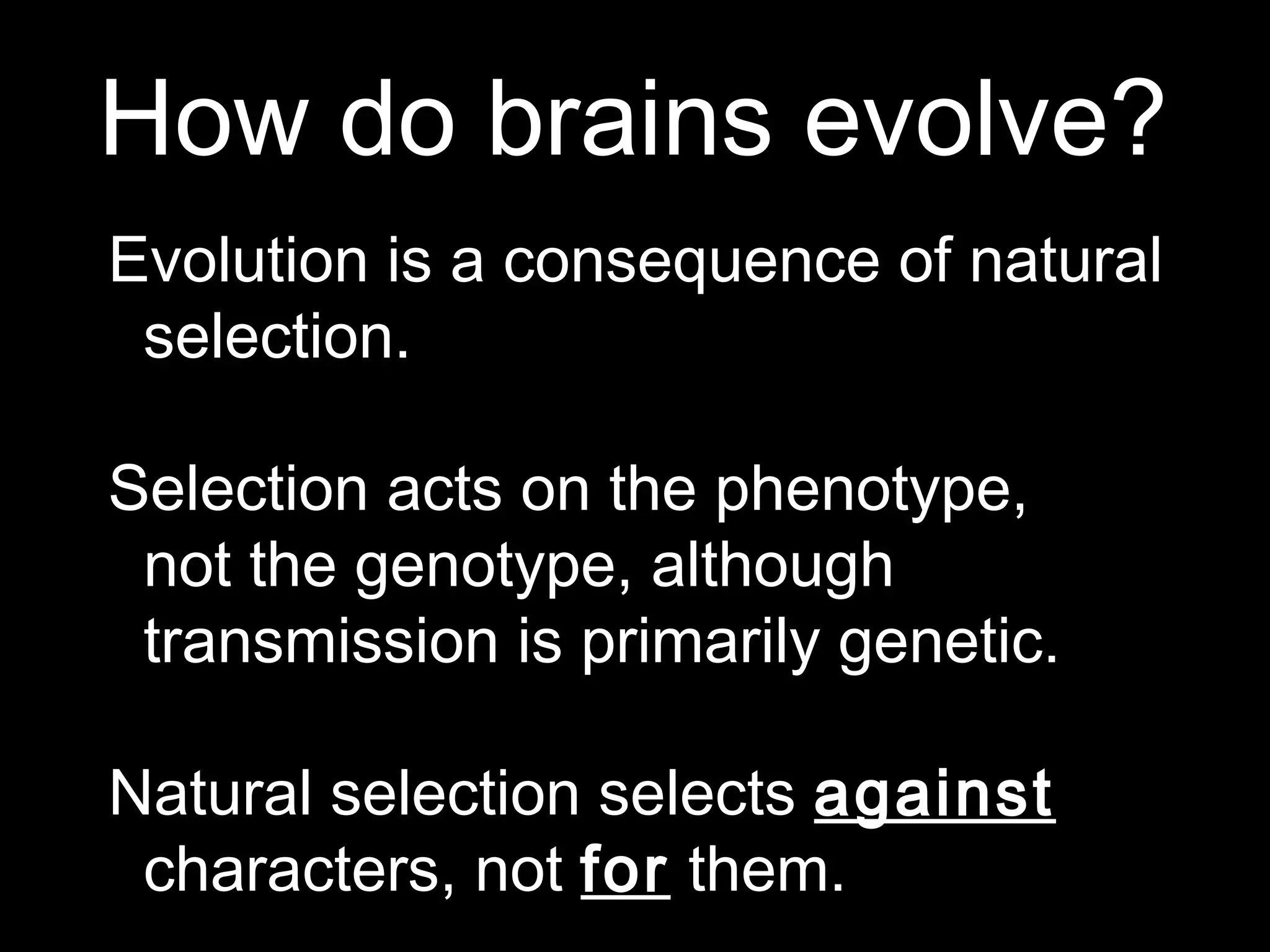 How do brains evolve?
Evolution is a consequence of natural
selection.
Selection acts on the phenotype,
not the genotype, although
transmission is primarily genetic.
Natural selection selects against
characters, not for them.
 