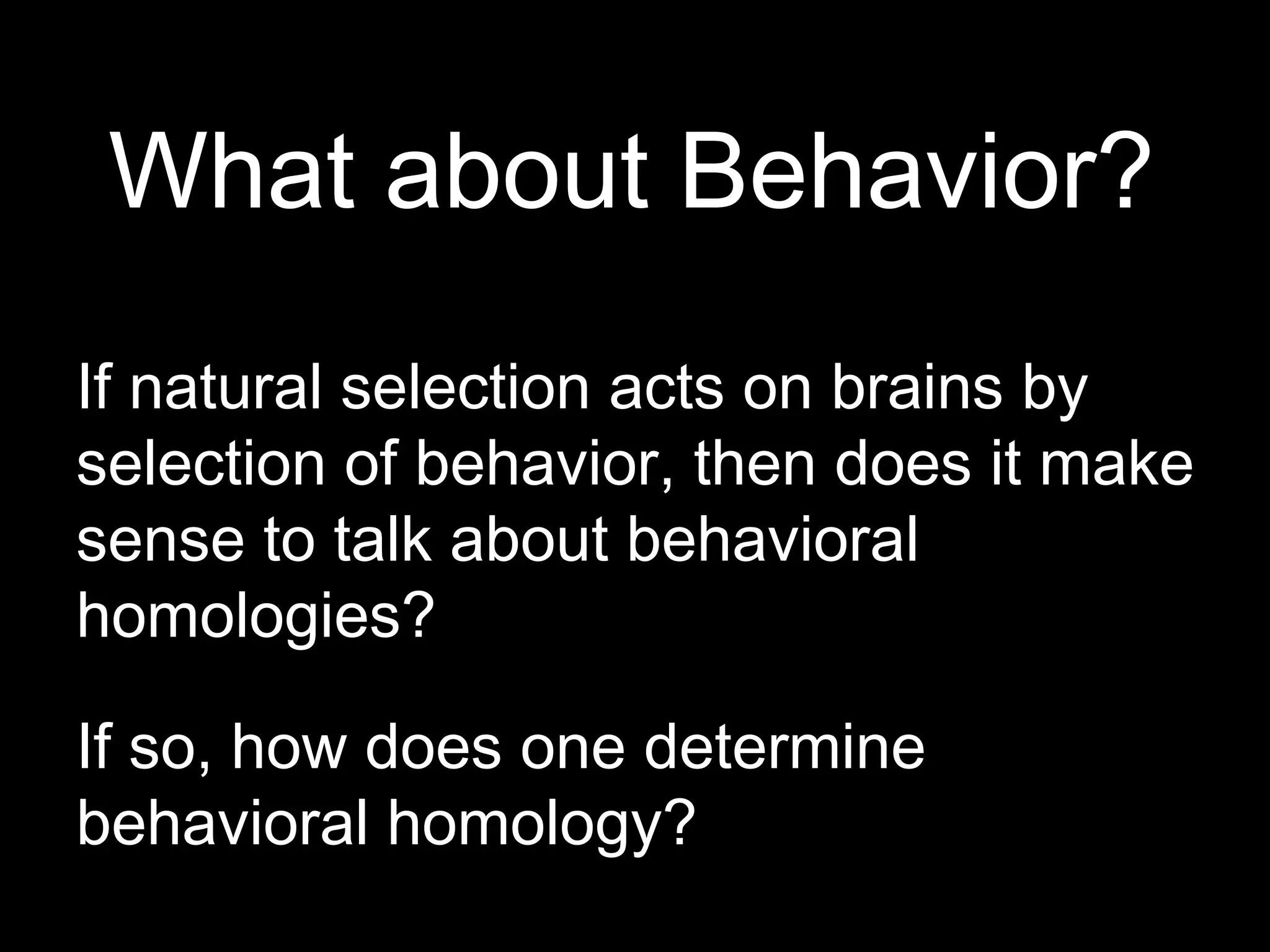 What about Behavior?
If natural selection acts on brains by
selection of behavior, then does it make
sense to talk about behavioral
homologies?
If so, how does one determine
behavioral homology?
 