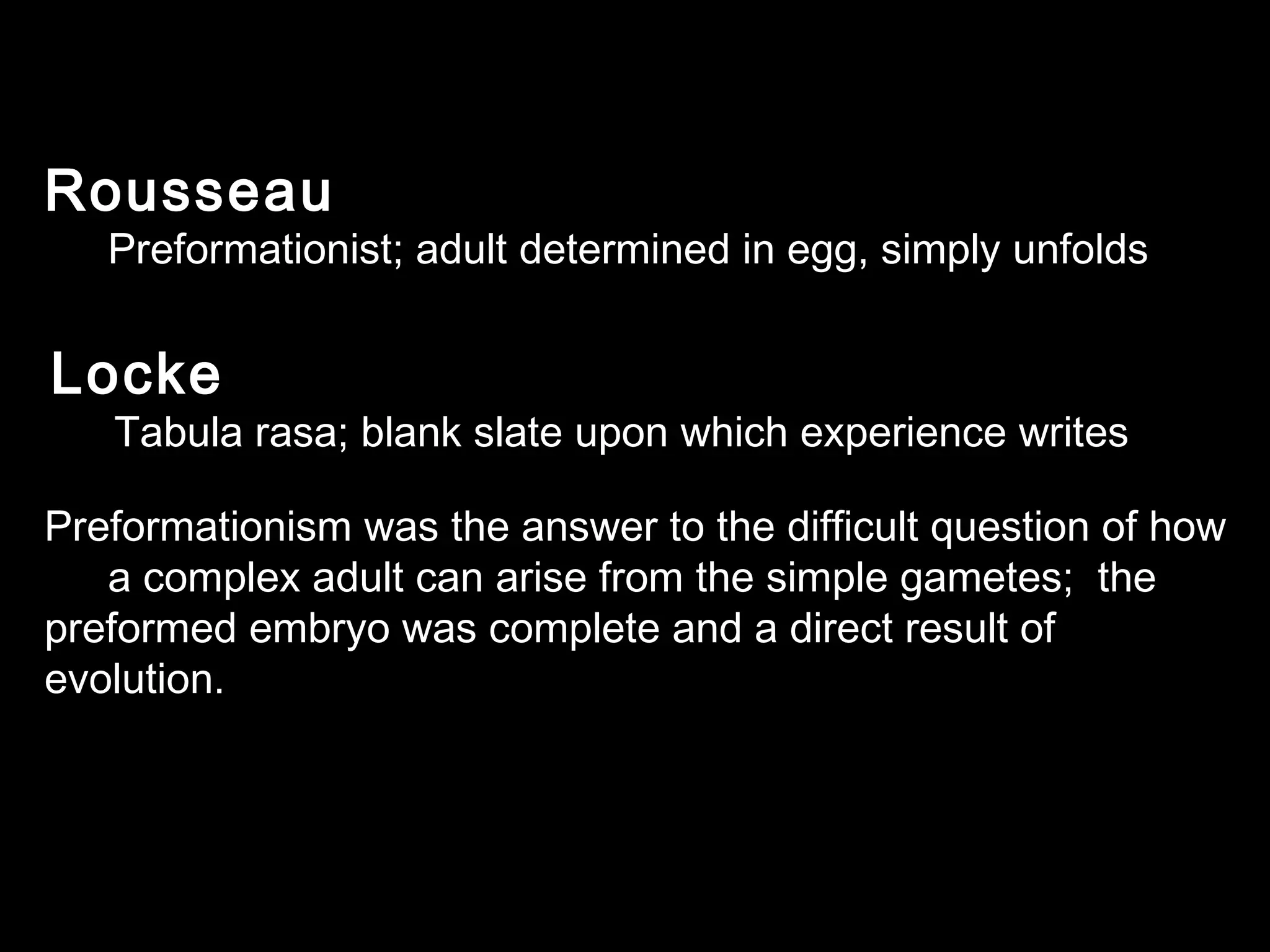 Rousseau
Preformationist; adult determined in egg, simply unfolds
Locke
Tabula rasa; blank slate upon which experience writes
Preformationism was the answer to the difficult question of how
a complex adult can arise from the simple gametes; the
preformed embryo was complete and a direct result of
evolution.
 