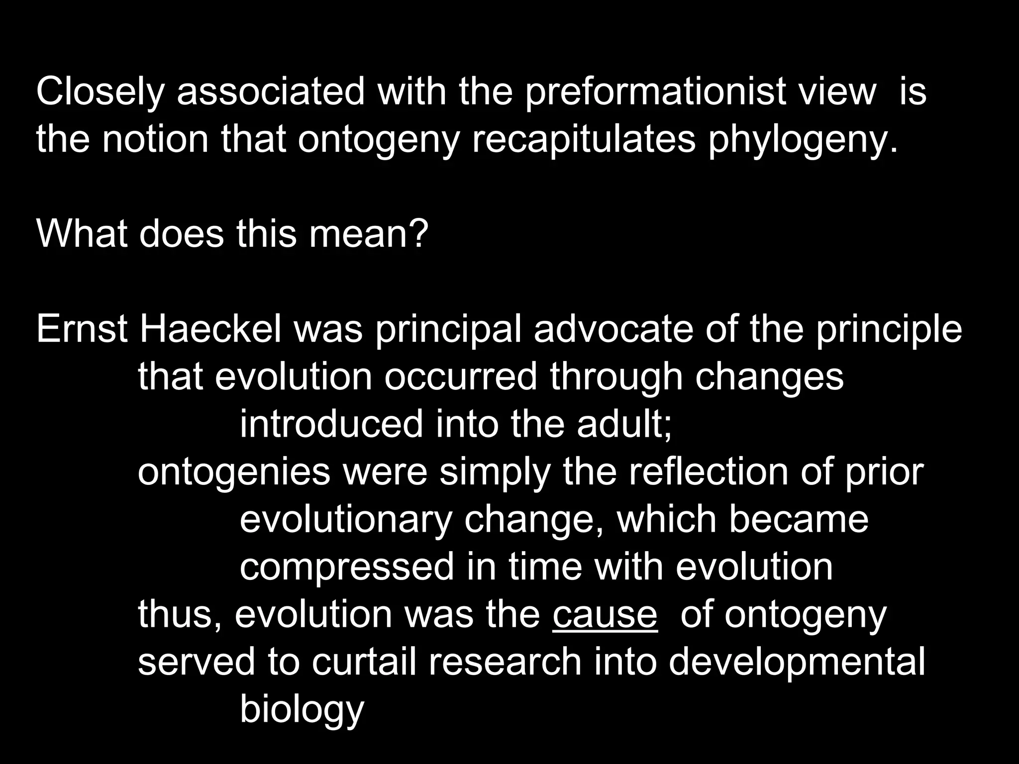 Closely associated with the preformationist view is
the notion that ontogeny recapitulates phylogeny.
What does this mean?
Ernst Haeckel was principal advocate of the principle
that evolution occurred through changes
introduced into the adult;
ontogenies were simply the reflection of prior
evolutionary change, which became
compressed in time with evolution
thus, evolution was the cause of ontogeny
served to curtail research into developmental
biology
 