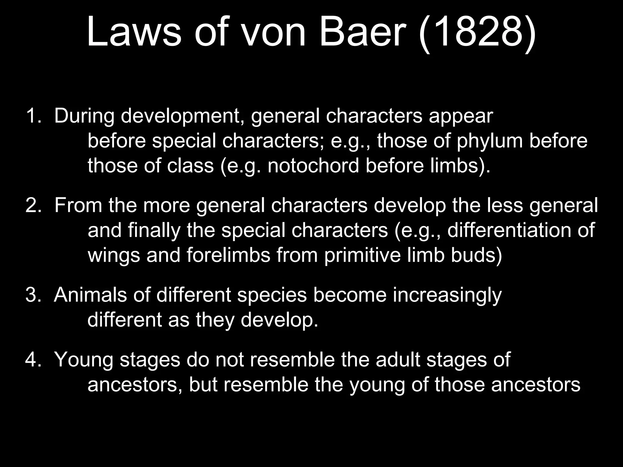 Laws of von Baer (1828)
2. From the more general characters develop the less general
and finally the special characters (e.g., differentiation of
wings and forelimbs from primitive limb buds)
1. During development, general characters appear
before special characters; e.g., those of phylum before
those of class (e.g. notochord before limbs).
3. Animals of different species become increasingly
different as they develop.
4. Young stages do not resemble the adult stages of
ancestors, but resemble the young of those ancestors
 
