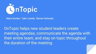OnTopic helps new student leaders create
meeting agendas, communicate the agenda with
their entire team, and stay on topic throughout
the duration of the meeting.
Mara Gordon Tyler Laredo Steven Schmatz
 