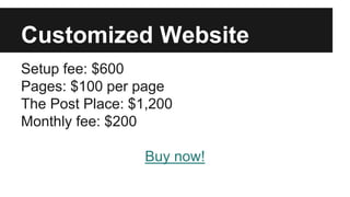 Customized Website
Setup fee: $600
Pages: $100 per page
The Post Place: $1,200
Monthly fee: $200
Buy now!
 