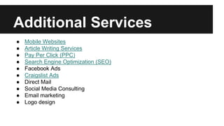 Additional Services
● Mobile Websites
● Article Writing Services
● Pay Per Click (PPC)
● Search Engine Optimization (SEO)
● Facebook Ads
● Craigslist Ads
● Direct Mail
● Social Media Consulting
● Email marketing
● Logo design
 