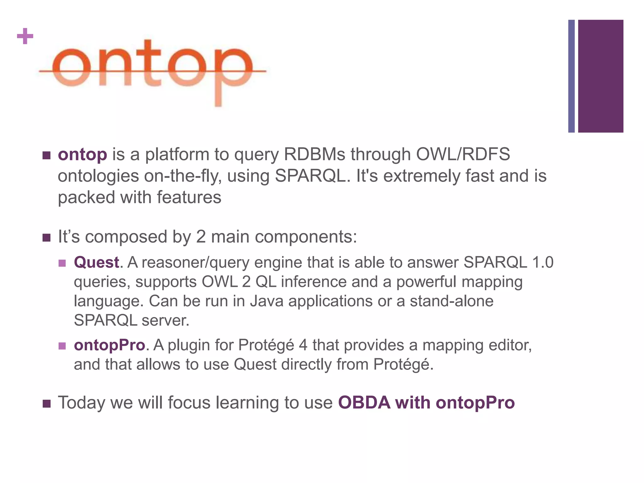 +
 ontop is a platform to query RDBMs through OWL/RDFS
ontologies on-the-fly, using SPARQL. It's extremely fast and is
packed with features
 It‟s composed by 2 main components:
 Quest. A reasoner/query engine that is able to answer SPARQL 1.0
queries, supports OWL 2 QL inference and a powerful mapping
language. Can be run in Java applications or a stand-alone
SPARQL server.
 ontopPro. A plugin for Protégé 4 that provides a mapping editor,
and that allows to use Quest directly from Protégé.
 Today we will focus learning to use OBDA with ontopPro
 