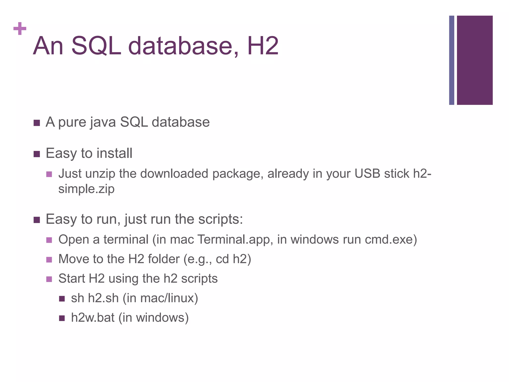 +
An SQL database, H2
 A pure java SQL database
 Easy to install
 Just unzip the downloaded package, already in your USB stick h2-
simple.zip
 Easy to run, just run the scripts:
 Open a terminal (in mac Terminal.app, in windows run cmd.exe)
 Move to the H2 folder (e.g., cd h2)
 Start H2 using the h2 scripts
 sh h2.sh (in mac/linux)
 h2w.bat (in windows)
 