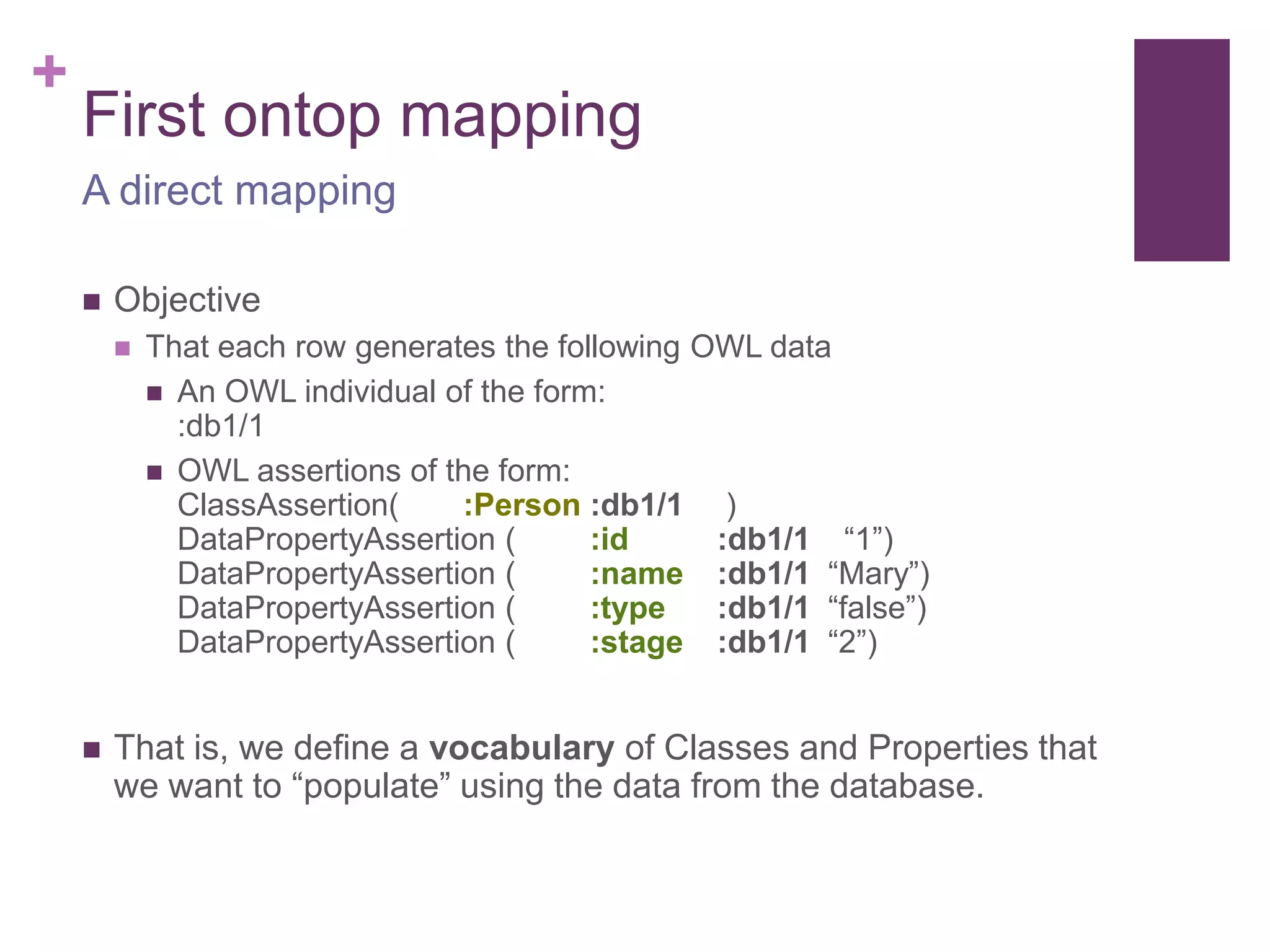 +
First ontop mapping
 Objective
 That each row generates the following OWL data
 An OWL individual of the form:
:db1/1
 OWL assertions of the form:
ClassAssertion( :Person :db1/1 )
DataPropertyAssertion ( :id :db1/1 “1”)
DataPropertyAssertion ( :name :db1/1 “Mary”)
DataPropertyAssertion ( :type :db1/1 “false”)
DataPropertyAssertion ( :stage :db1/1 “2”)
 That is, we define a vocabulary of Classes and Properties that
we want to “populate” using the data from the database.
A direct mapping
 