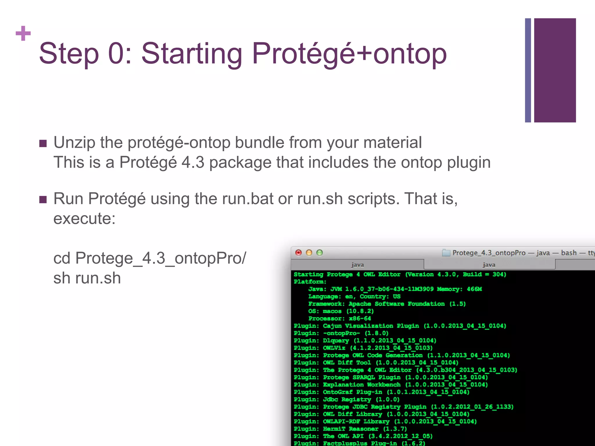 +
Step 0: Starting Protégé+ontop
 Unzip the protégé-ontop bundle from your material
This is a Protégé 4.3 package that includes the ontop plugin
 Run Protégé using the run.bat or run.sh scripts. That is,
execute:
cd Protege_4.3_ontopPro/
sh run.sh
 