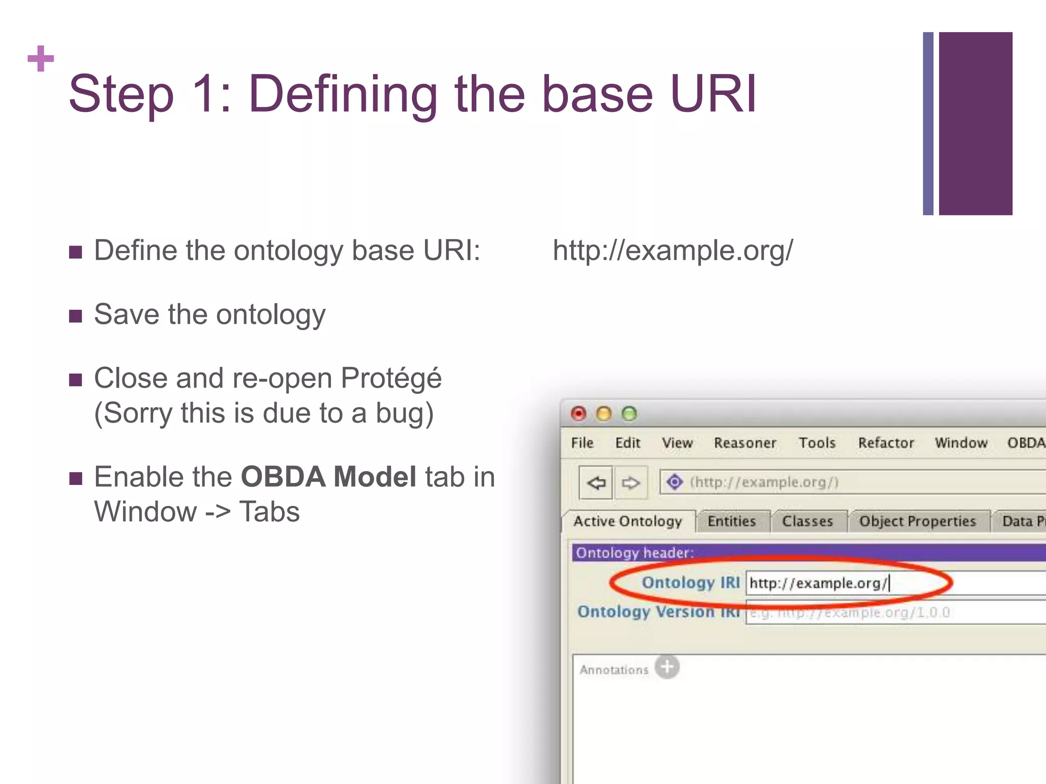 +
Step 1: Defining the base URI
 Define the ontology base URI: http://example.org/
 Save the ontology
 Close and re-open Protégé
(Sorry this is due to a bug)
 Enable the OBDA Model tab in
Window -> Tabs
 