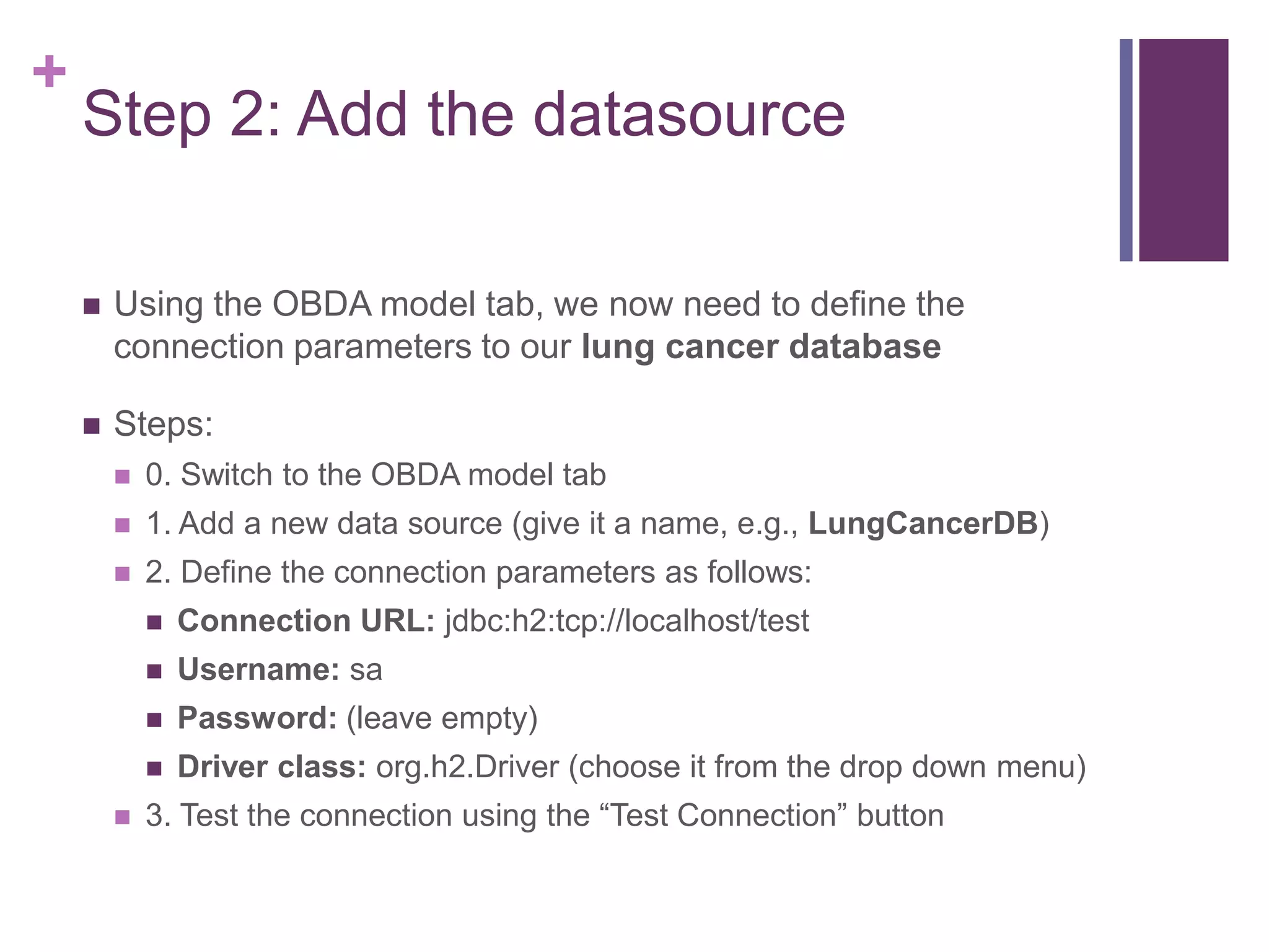 +
Step 2: Add the datasource
 Using the OBDA model tab, we now need to define the
connection parameters to our lung cancer database
 Steps:
 0. Switch to the OBDA model tab
 1. Add a new data source (give it a name, e.g., LungCancerDB)
 2. Define the connection parameters as follows:
 Connection URL: jdbc:h2:tcp://localhost/test
 Username: sa
 Password: (leave empty)
 Driver class: org.h2.Driver (choose it from the drop down menu)
 3. Test the connection using the “Test Connection” button
 