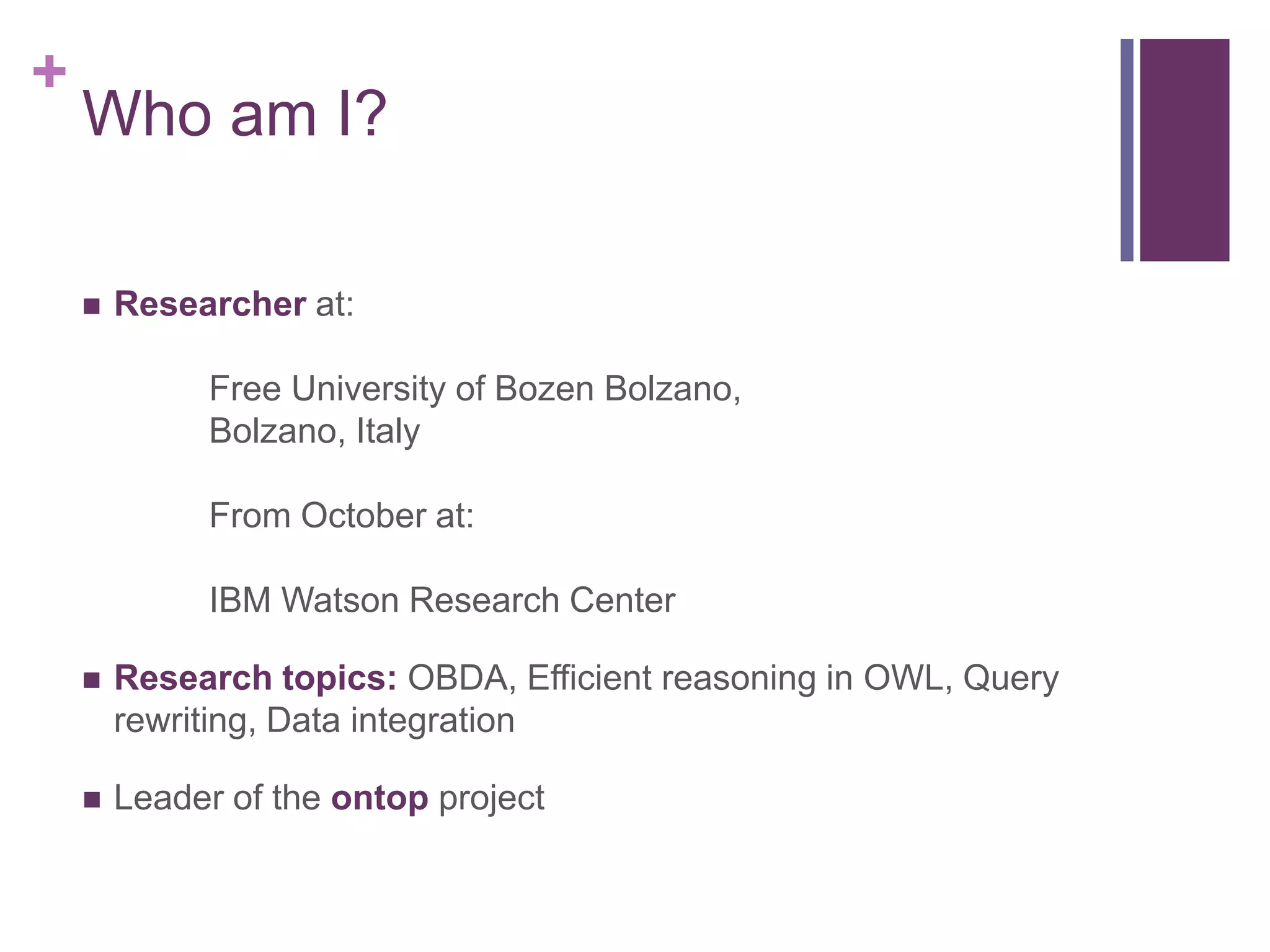 +
Who am I?
 Researcher at:
Free University of Bozen Bolzano,
Bolzano, Italy
From October at:
IBM Watson Research Center
 Research topics: OBDA, Efficient reasoning in OWL, Query
rewriting, Data integration
 Leader of the ontop project
 