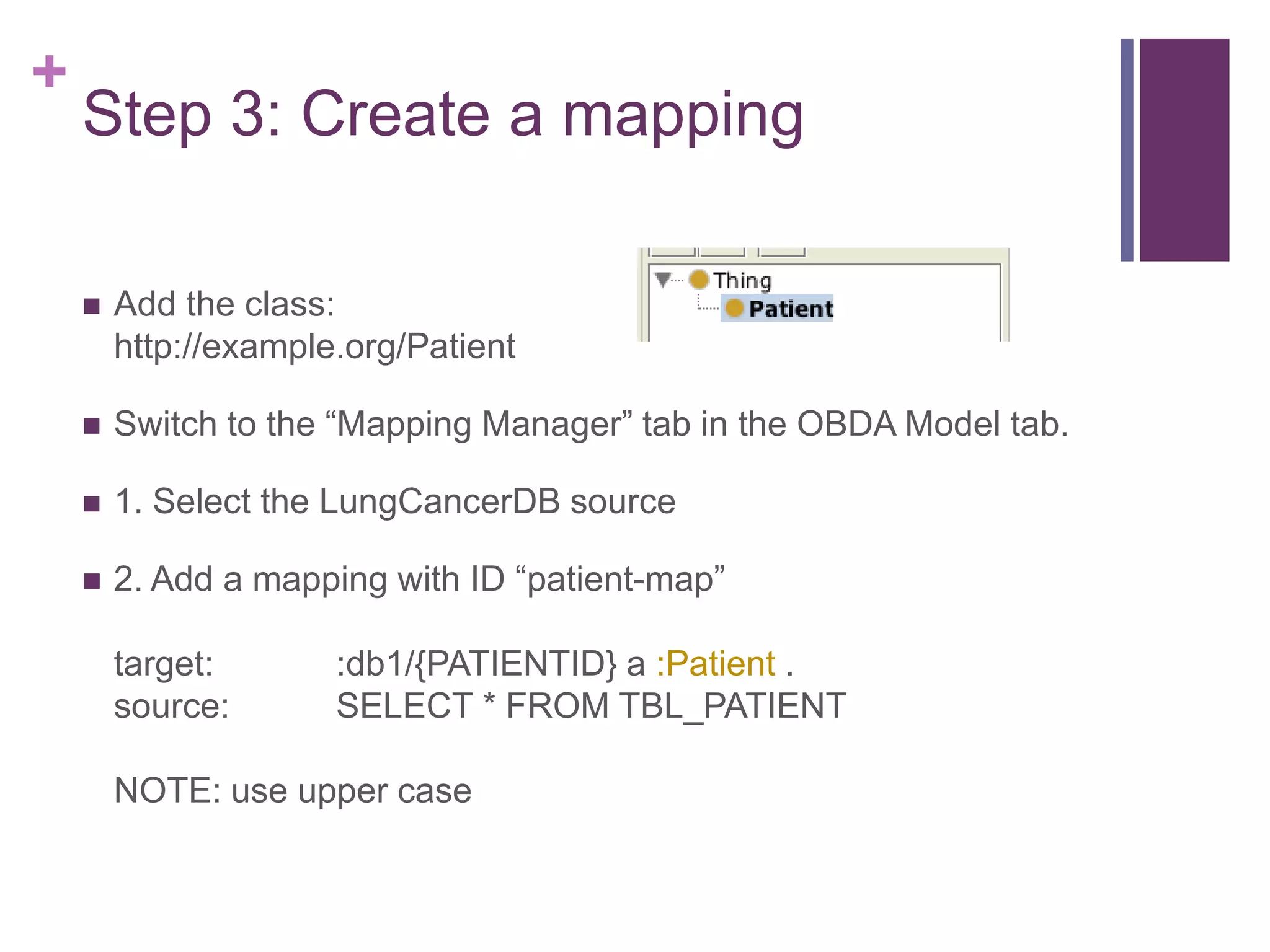 +
Step 3: Create a mapping
 Add the class:
http://example.org/Patient
 Switch to the “Mapping Manager” tab in the OBDA Model tab.
 1. Select the LungCancerDB source
 2. Add a mapping with ID “patient-map”
target: :db1/{PATIENTID} a :Patient .
source: SELECT * FROM TBL_PATIENT
NOTE: use upper case
 