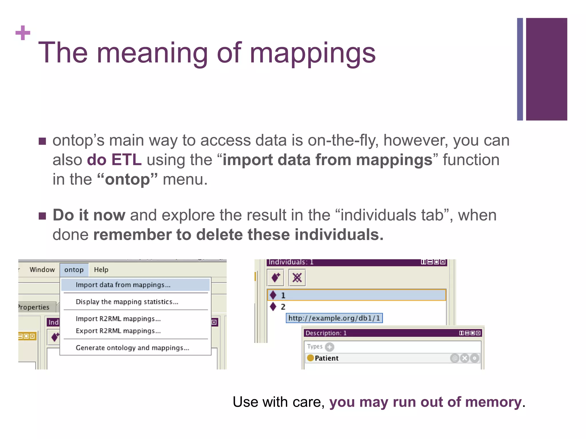 +
The meaning of mappings
 ontop‟s main way to access data is on-the-fly, however, you can
also do ETL using the “import data from mappings” function
in the “ontop” menu.
 Do it now and explore the result in the “individuals tab”, when
done remember to delete these individuals.
Use with care, you may run out of memory.
 
