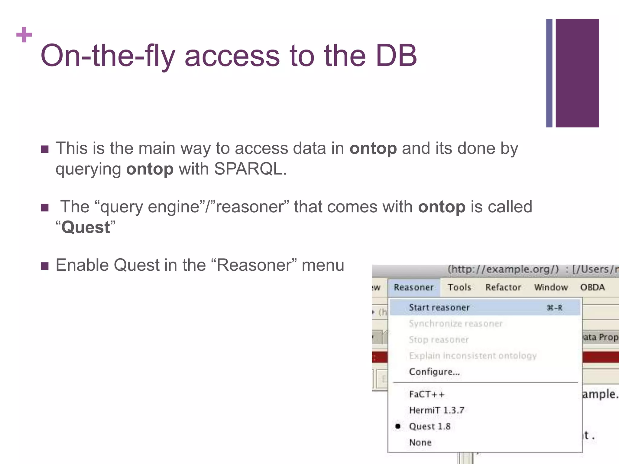 +
On-the-fly access to the DB
 This is the main way to access data in ontop and its done by
querying ontop with SPARQL.
 The “query engine”/”reasoner” that comes with ontop is called
“Quest”
 Enable Quest in the “Reasoner” menu
 