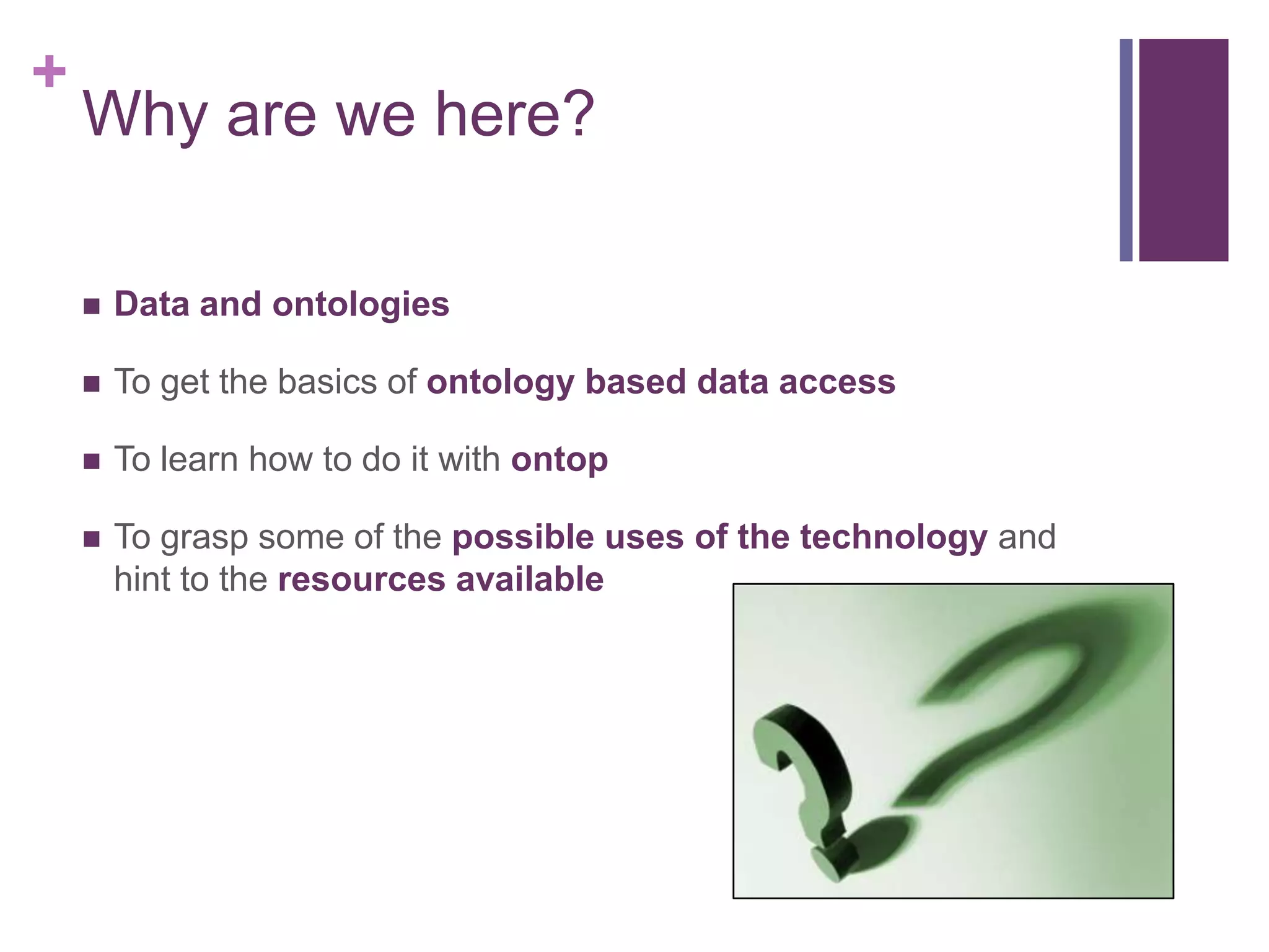 +
Why are we here?
 Data and ontologies
 To get the basics of ontology based data access
 To learn how to do it with ontop
 To grasp some of the possible uses of the technology and
hint to the resources available
 