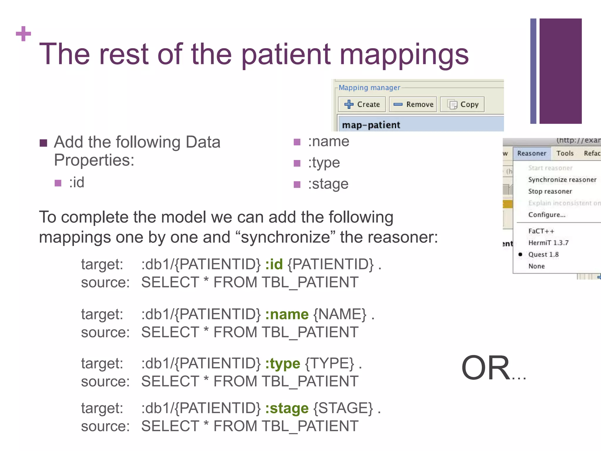 +
The rest of the patient mappings
 Add the following Data
Properties:
 :id
 :name
 :type
 :stage
target: :db1/{PATIENTID} :id {PATIENTID} .
source: SELECT * FROM TBL_PATIENT
target: :db1/{PATIENTID} :name {NAME} .
source: SELECT * FROM TBL_PATIENT
target: :db1/{PATIENTID} :type {TYPE} .
source: SELECT * FROM TBL_PATIENT
To complete the model we can add the following
mappings one by one and “synchronize” the reasoner:
target: :db1/{PATIENTID} :stage {STAGE} .
source: SELECT * FROM TBL_PATIENT
OR…
 