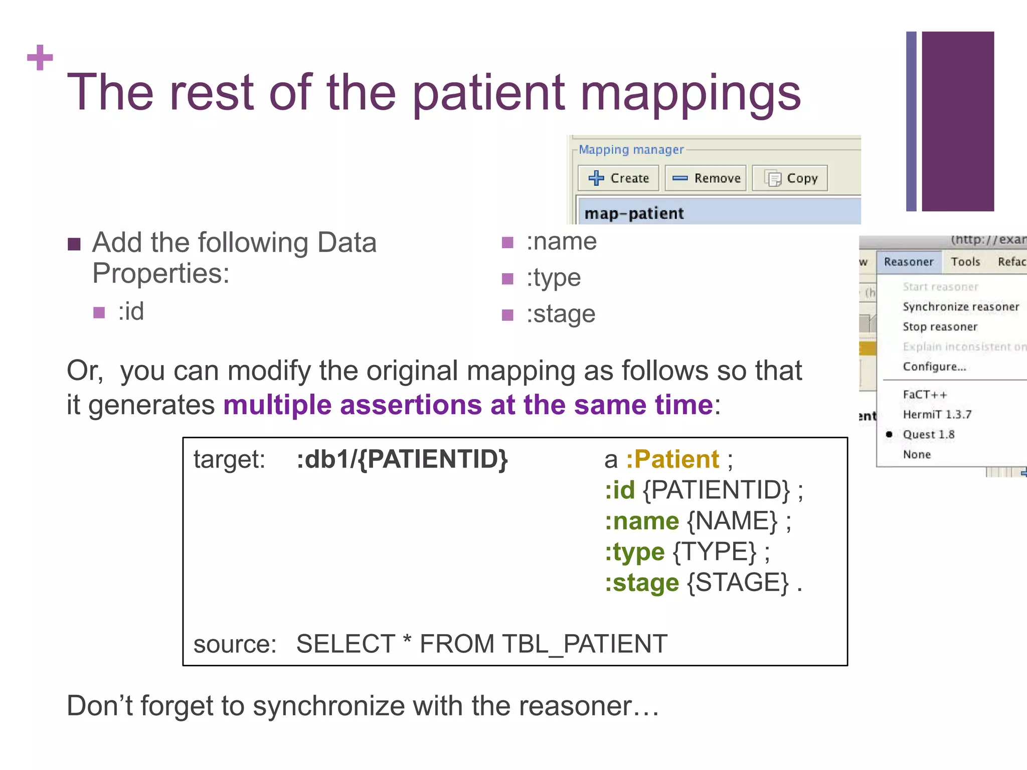 +
The rest of the patient mappings
 Add the following Data
Properties:
 :id
 :name
 :type
 :stage
target: :db1/{PATIENTID} a :Patient ;
:id {PATIENTID} ;
:name {NAME} ;
:type {TYPE} ;
:stage {STAGE} .
source: SELECT * FROM TBL_PATIENT
Or, you can modify the original mapping as follows so that
it generates multiple assertions at the same time:
Don‟t forget to synchronize with the reasoner…
 