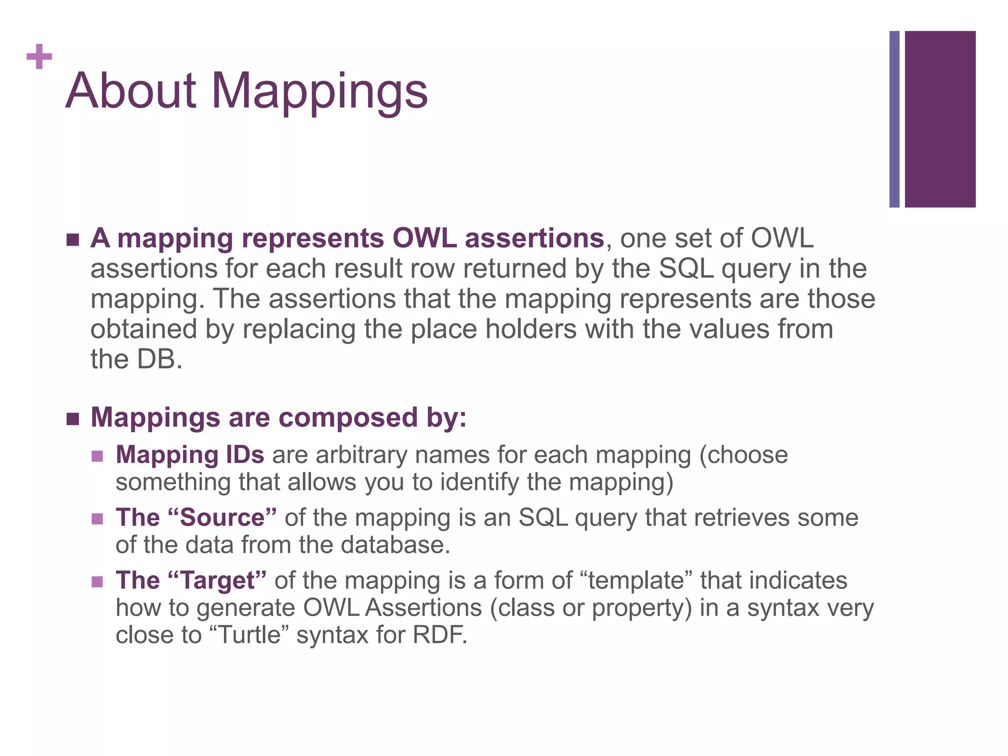 +
About Mappings
 A mapping represents OWL assertions, one set of OWL
assertions for each result row returned by the SQL query in the
mapping. The assertions that the mapping represents are those
obtained by replacing the place holders with the values from
the DB.
 Mappings are composed by:
 Mapping IDs are arbitrary names for each mapping (choose
something that allows you to identify the mapping)
 The “Source” of the mapping is an SQL query that retrieves some
of the data from the database.
 The “Target” of the mapping is a form of “template” that indicates
how to generate OWL Assertions (class or property) in a syntax very
close to “Turtle” syntax for RDF.
 
