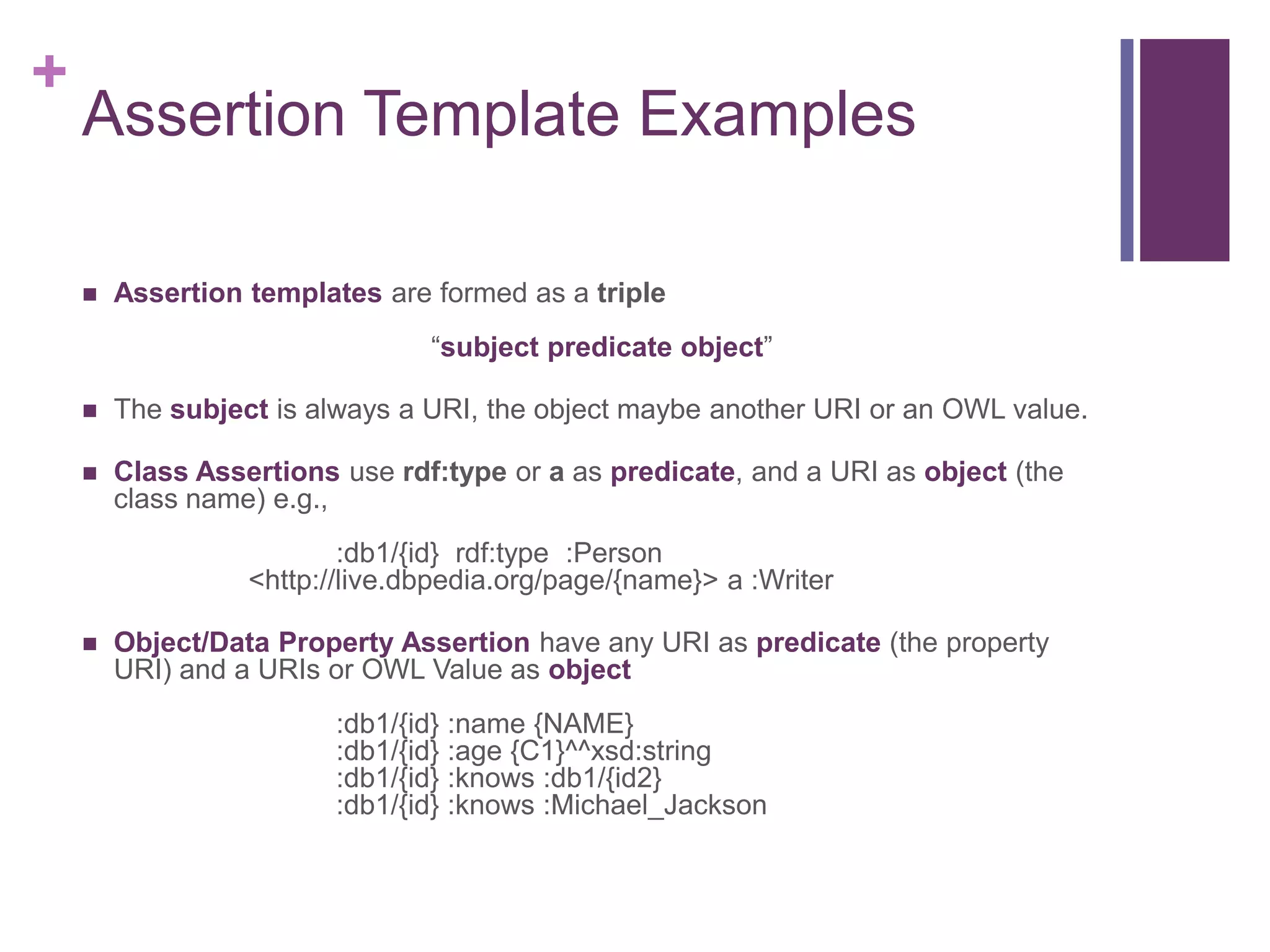 +
Assertion Template Examples
 Assertion templates are formed as a triple
“subject predicate object”
 The subject is always a URI, the object maybe another URI or an OWL value.
 Class Assertions use rdf:type or a as predicate, and a URI as object (the
class name) e.g.,
:db1/{id} rdf:type :Person
<http://live.dbpedia.org/page/{name}> a :Writer
 Object/Data Property Assertion have any URI as predicate (the property
URI) and a URIs or OWL Value as object
:db1/{id} :name {NAME}
:db1/{id} :age {C1}^^xsd:string
:db1/{id} :knows :db1/{id2}
:db1/{id} :knows :Michael_Jackson
 