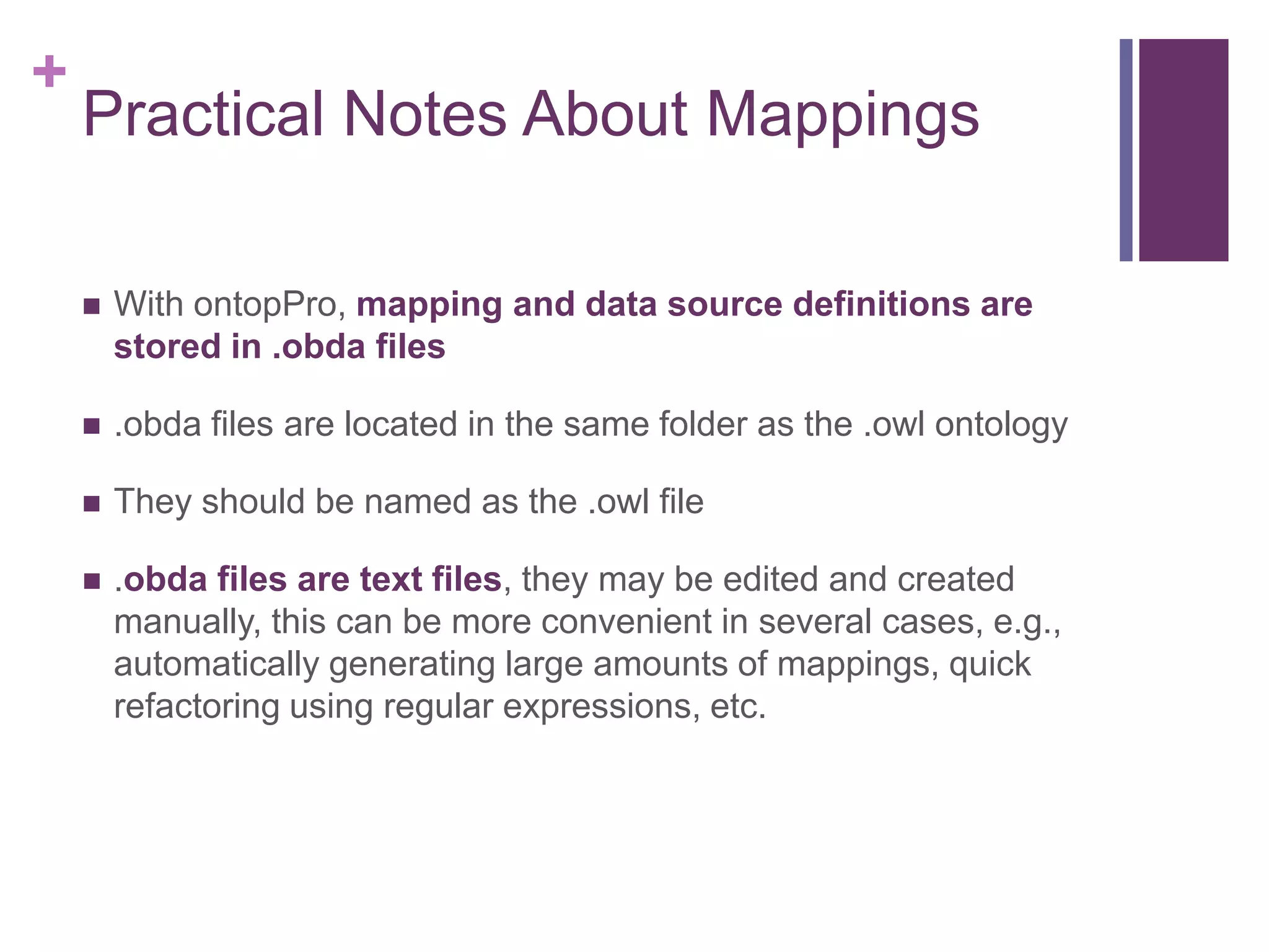 +
Practical Notes About Mappings
 With ontopPro, mapping and data source definitions are
stored in .obda files
 .obda files are located in the same folder as the .owl ontology
 They should be named as the .owl file
 .obda files are text files, they may be edited and created
manually, this can be more convenient in several cases, e.g.,
automatically generating large amounts of mappings, quick
refactoring using regular expressions, etc.
 