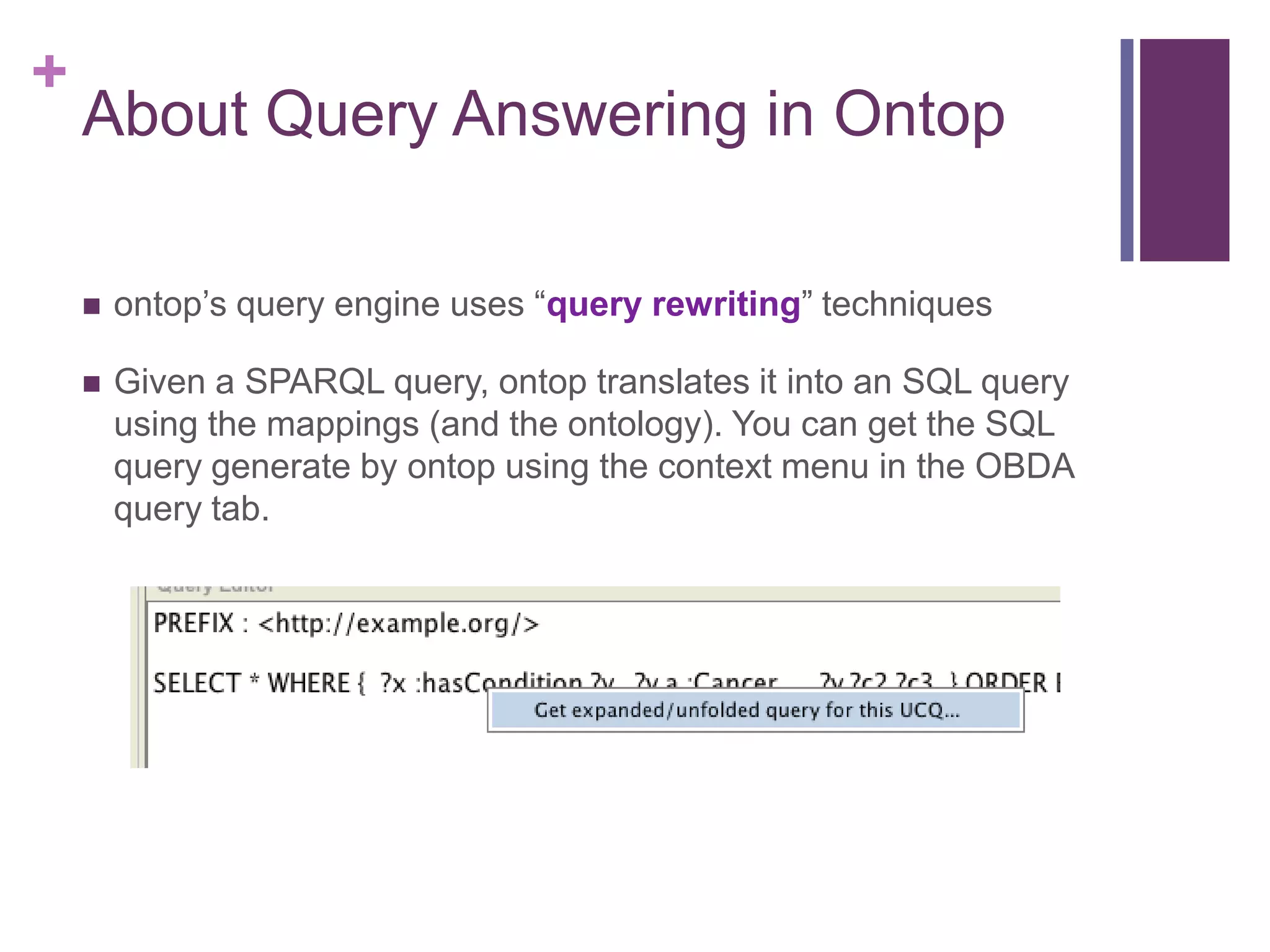 +
About Query Answering in Ontop
 ontop‟s query engine uses “query rewriting” techniques
 Given a SPARQL query, ontop translates it into an SQL query
using the mappings (and the ontology). You can get the SQL
query generate by ontop using the context menu in the OBDA
query tab.
 