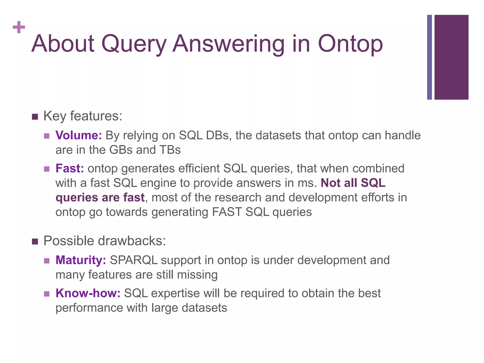 +
About Query Answering in Ontop
 Key features:
 Volume: By relying on SQL DBs, the datasets that ontop can handle
are in the GBs and TBs
 Fast: ontop generates efficient SQL queries, that when combined
with a fast SQL engine to provide answers in ms. Not all SQL
queries are fast, most of the research and development efforts in
ontop go towards generating FAST SQL queries
 Possible drawbacks:
 Maturity: SPARQL support in ontop is under development and
many features are still missing
 Know-how: SQL expertise will be required to obtain the best
performance with large datasets
 
