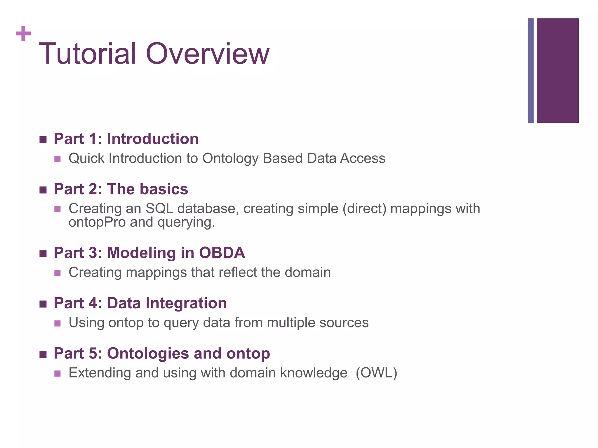 +
Tutorial Overview
 Part 1: Introduction
 Quick Introduction to Ontology Based Data Access
 Part 2: The basics
 Creating an SQL database, creating simple (direct) mappings with
ontopPro and querying.
 Part 3: Modeling in OBDA
 Creating mappings that reflect the domain
 Part 4: Data Integration
 Using ontop to query data from multiple sources
 Part 5: Ontologies and ontop
 Extending and using with domain knowledge (OWL)
 