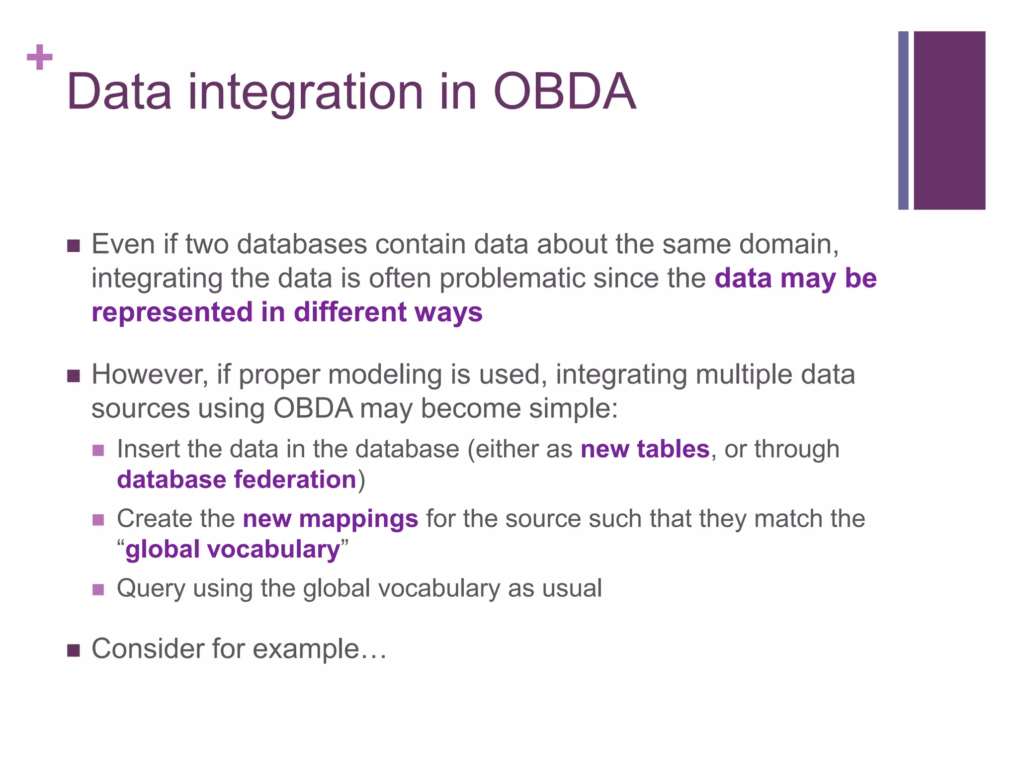 +
Data integration in OBDA
 Even if two databases contain data about the same domain,
integrating the data is often problematic since the data may be
represented in different ways
 However, if proper modeling is used, integrating multiple data
sources using OBDA may become simple:
 Insert the data in the database (either as new tables, or through
database federation)
 Create the new mappings for the source such that they match the
“global vocabulary”
 Query using the global vocabulary as usual
 Consider for example…
 