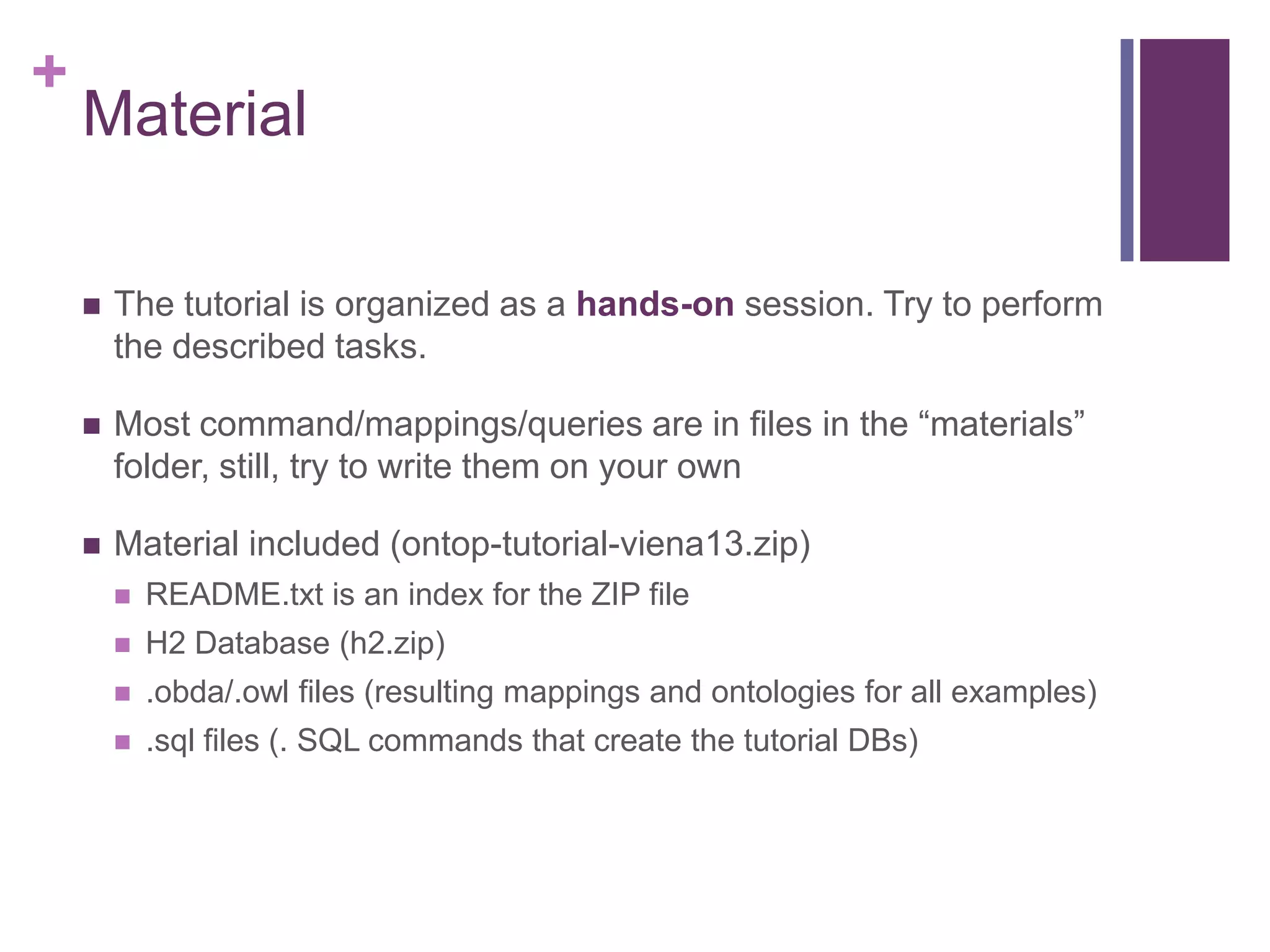+
Material
 The tutorial is organized as a hands-on session. Try to perform
the described tasks.
 Most command/mappings/queries are in files in the “materials”
folder, still, try to write them on your own
 Material included (ontop-tutorial-viena13.zip)
 README.txt is an index for the ZIP file
 H2 Database (h2.zip)
 .obda/.owl files (resulting mappings and ontologies for all examples)
 .sql files (. SQL commands that create the tutorial DBs)
 