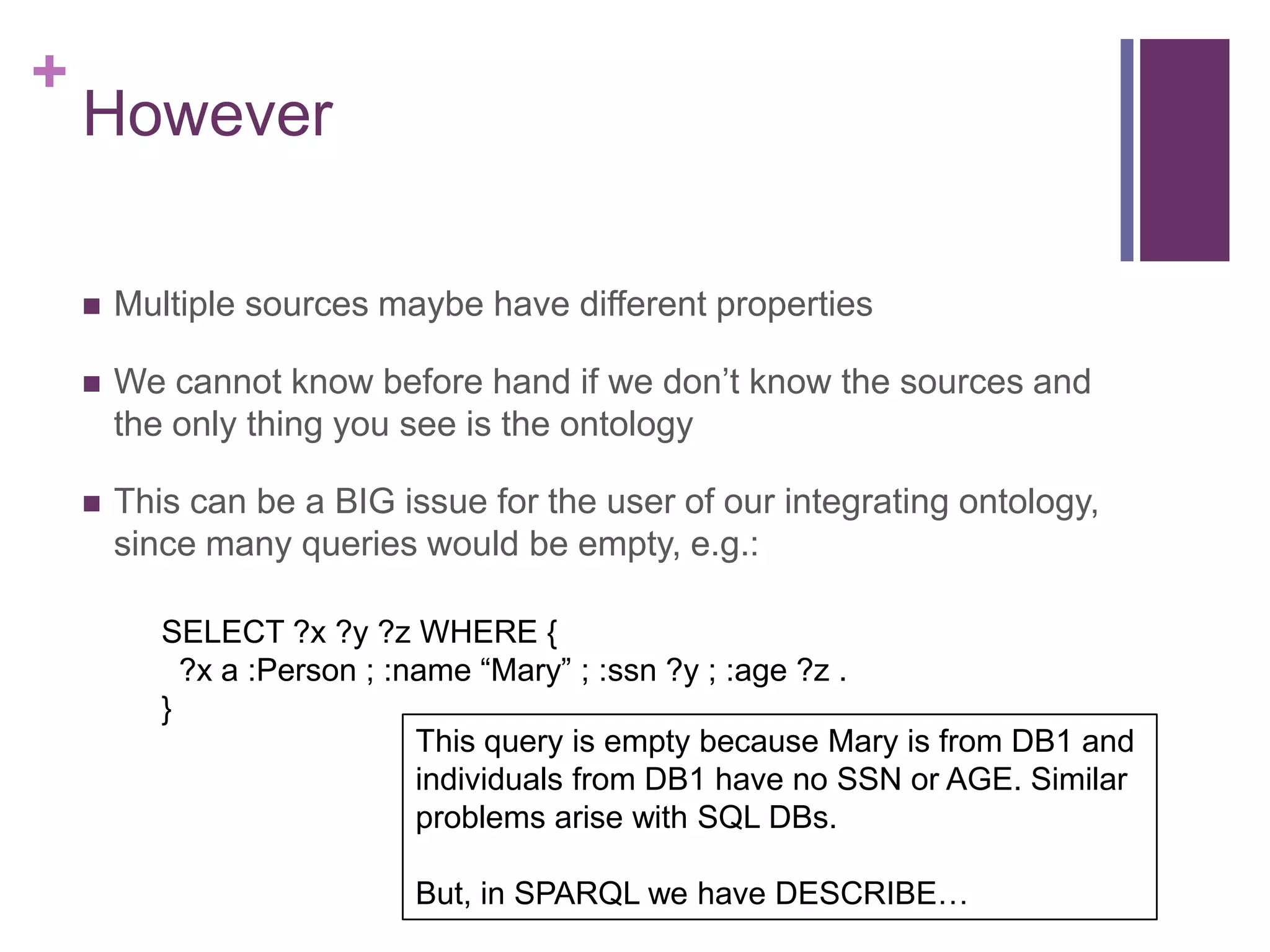 +
However
 Multiple sources maybe have different properties
 We cannot know before hand if we don‟t know the sources and
the only thing you see is the ontology
 This can be a BIG issue for the user of our integrating ontology,
since many queries would be empty, e.g.:
SELECT ?x ?y ?z WHERE {
?x a :Person ; :name “Mary” ; :ssn ?y ; :age ?z .
}
This query is empty because Mary is from DB1 and
individuals from DB1 have no SSN or AGE. Similar
problems arise with SQL DBs.
But, in SPARQL we have DESCRIBE…
 