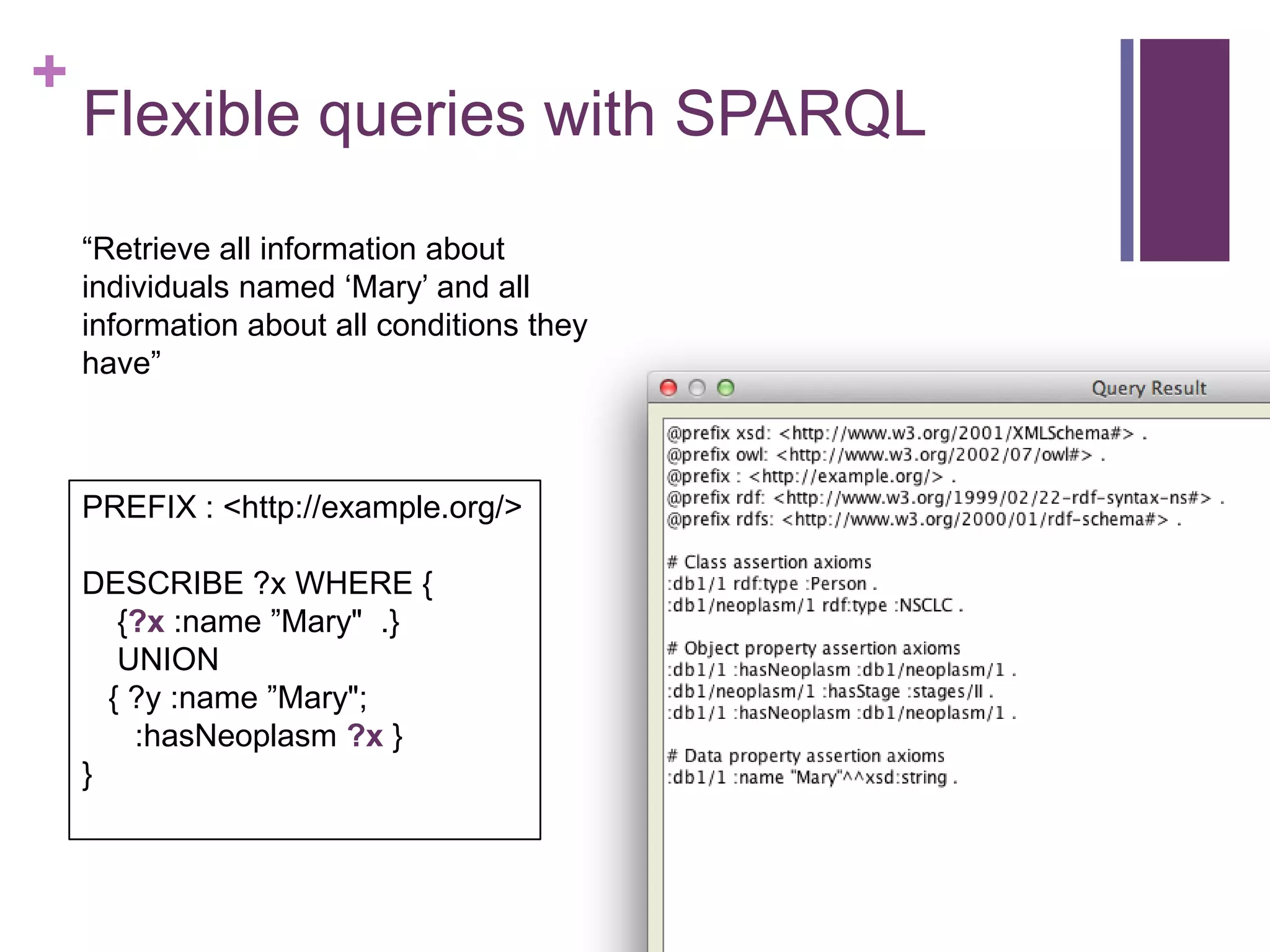 +
Flexible queries with SPARQL
“Retrieve all information about
individuals named „Mary‟ and all
information about all conditions they
have”
PREFIX : <http://example.org/>
DESCRIBE ?x WHERE {
{?x :name ”Mary" .}
UNION
{ ?y :name ”Mary";
:hasNeoplasm ?x }
}
 