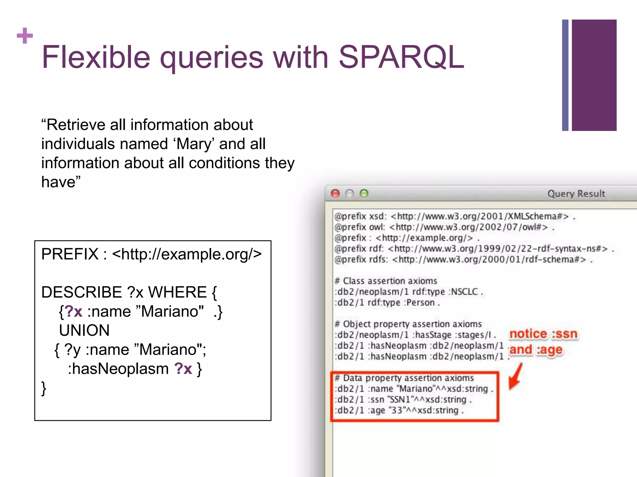 +
Flexible queries with SPARQL
“Retrieve all information about
individuals named „Mary‟ and all
information about all conditions they
have”
PREFIX : <http://example.org/>
DESCRIBE ?x WHERE {
{?x :name ”Mariano" .}
UNION
{ ?y :name ”Mariano";
:hasNeoplasm ?x }
}
 