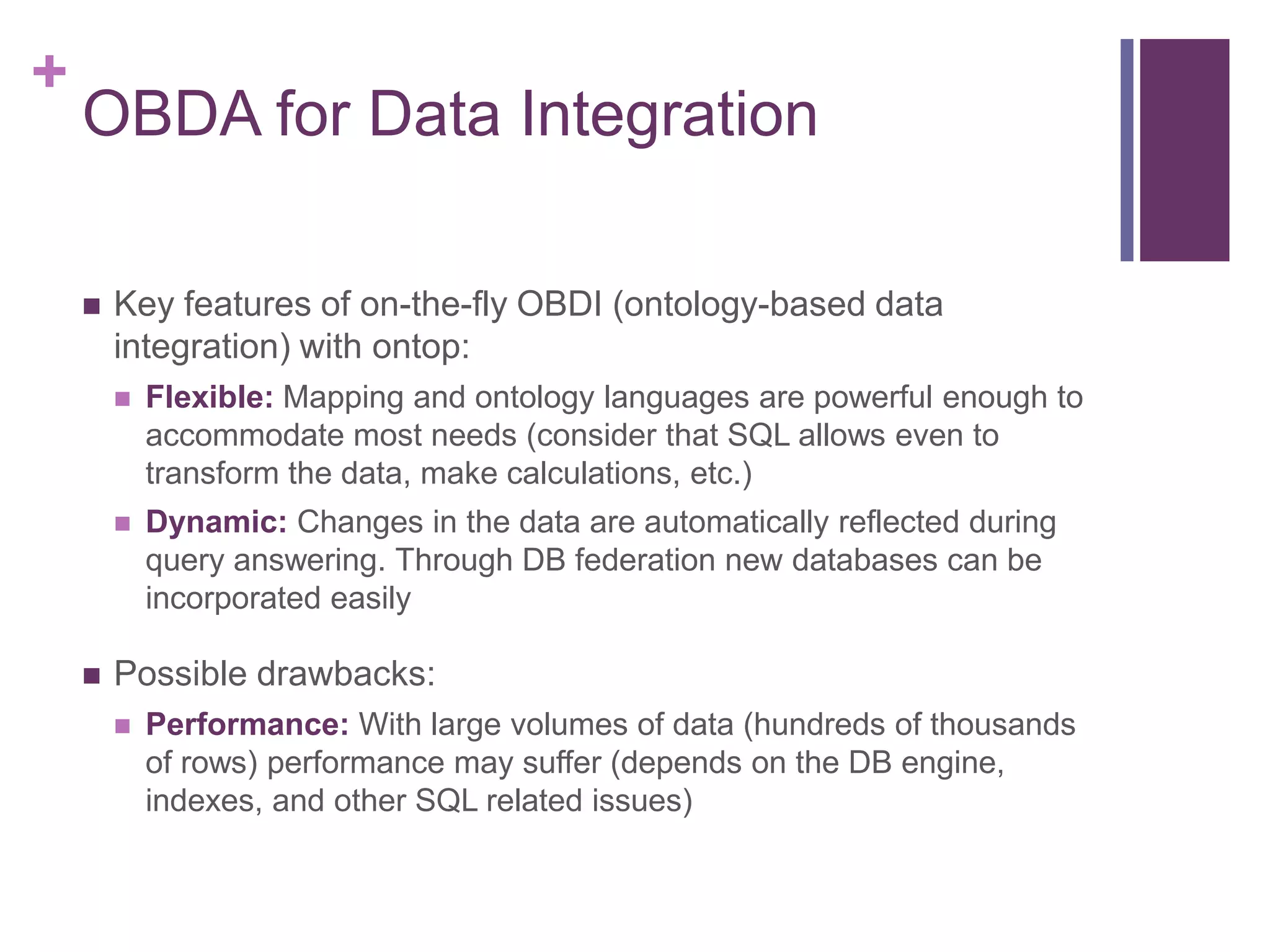 +
OBDA for Data Integration
 Key features of on-the-fly OBDI (ontology-based data
integration) with ontop:
 Flexible: Mapping and ontology languages are powerful enough to
accommodate most needs (consider that SQL allows even to
transform the data, make calculations, etc.)
 Dynamic: Changes in the data are automatically reflected during
query answering. Through DB federation new databases can be
incorporated easily
 Possible drawbacks:
 Performance: With large volumes of data (hundreds of thousands
of rows) performance may suffer (depends on the DB engine,
indexes, and other SQL related issues)
 
