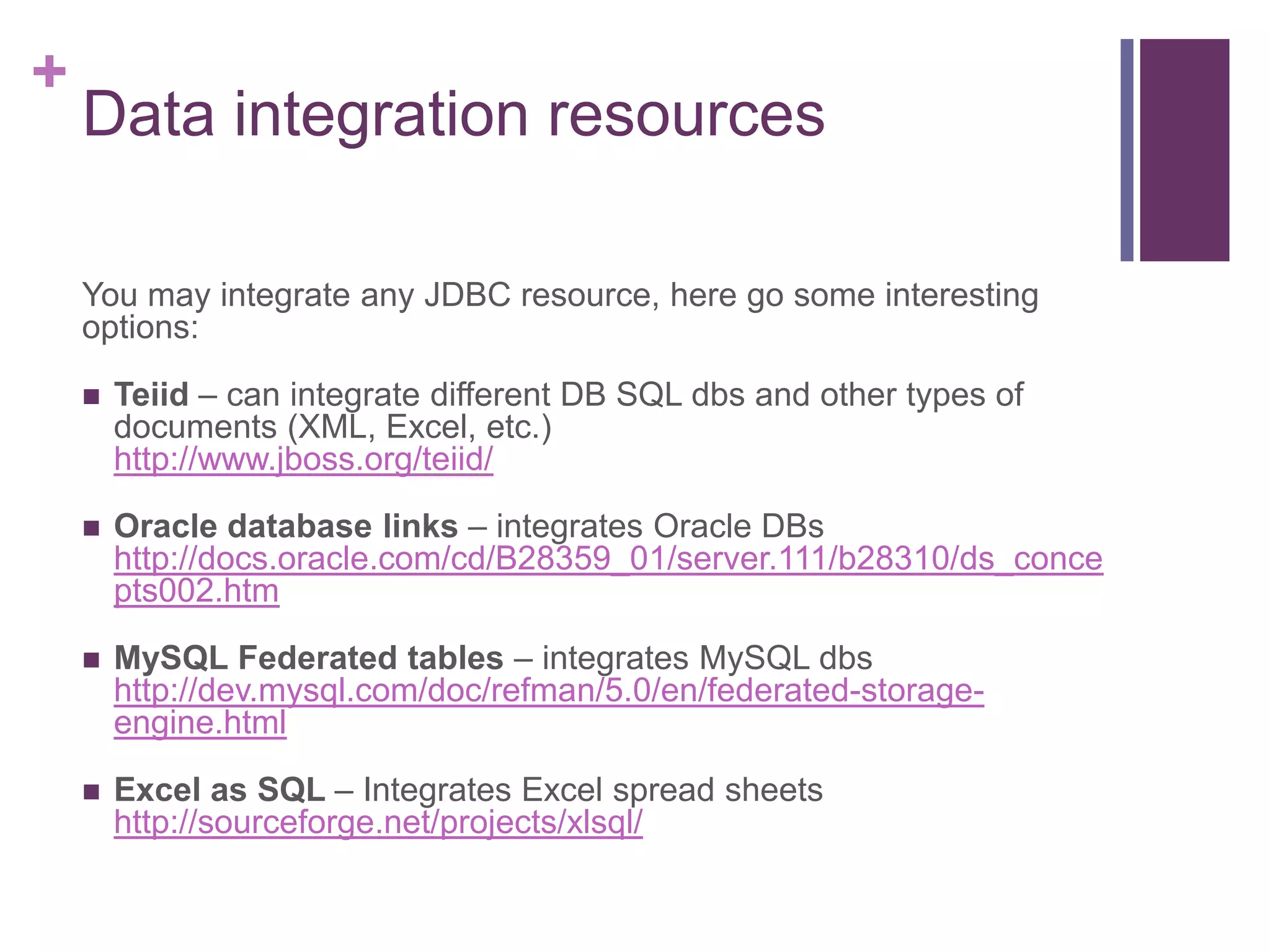 +
Data integration resources
You may integrate any JDBC resource, here go some interesting
options:
 Teiid – can integrate different DB SQL dbs and other types of
documents (XML, Excel, etc.)
http://www.jboss.org/teiid/
 Oracle database links – integrates Oracle DBs
http://docs.oracle.com/cd/B28359_01/server.111/b28310/ds_conce
pts002.htm
 MySQL Federated tables – integrates MySQL dbs
http://dev.mysql.com/doc/refman/5.0/en/federated-storage-
engine.html
 Excel as SQL – Integrates Excel spread sheets
http://sourceforge.net/projects/xlsql/
 