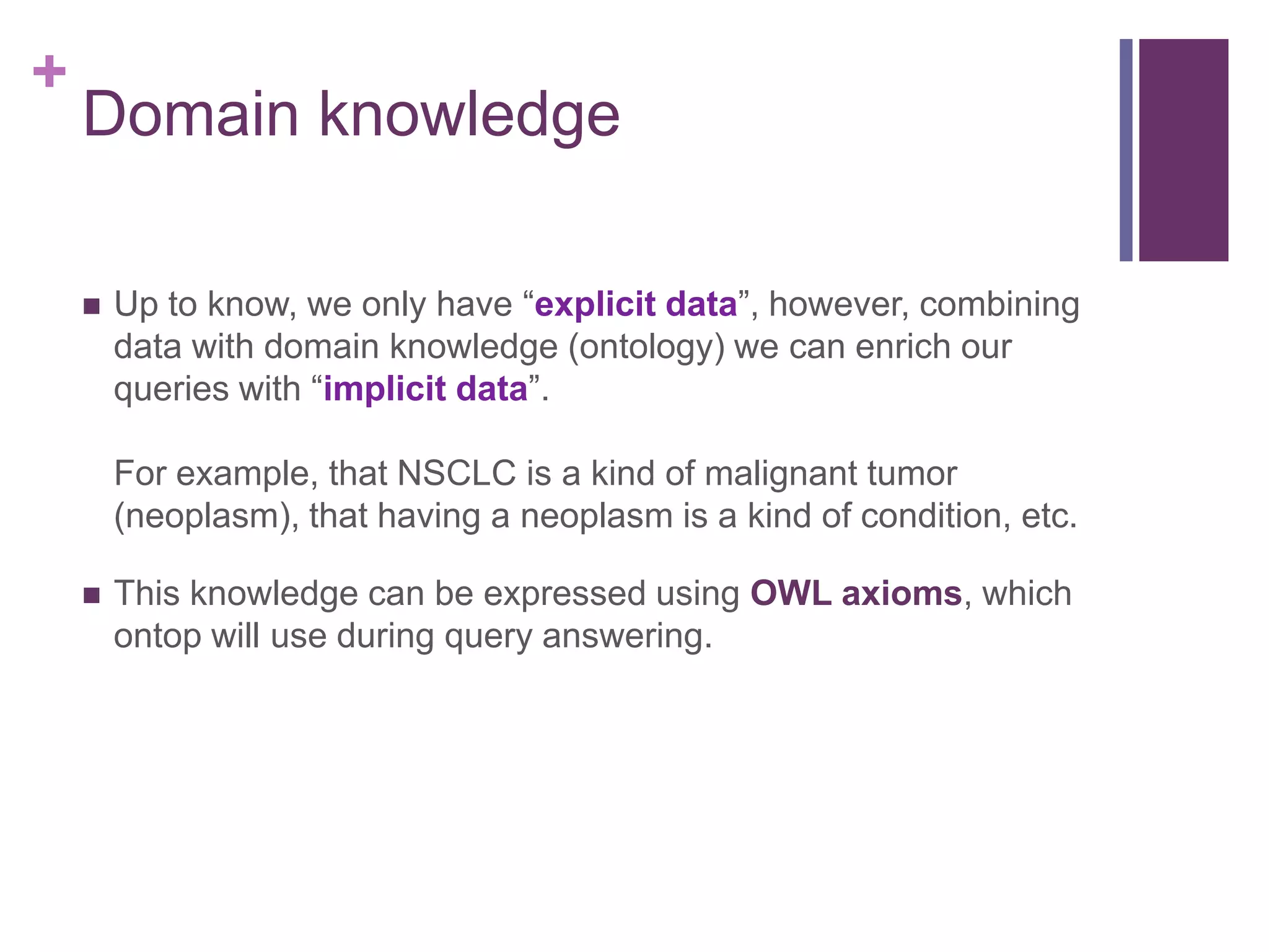 +
Domain knowledge
 Up to know, we only have “explicit data”, however, combining
data with domain knowledge (ontology) we can enrich our
queries with “implicit data”.
For example, that NSCLC is a kind of malignant tumor
(neoplasm), that having a neoplasm is a kind of condition, etc.
 This knowledge can be expressed using OWL axioms, which
ontop will use during query answering.
 