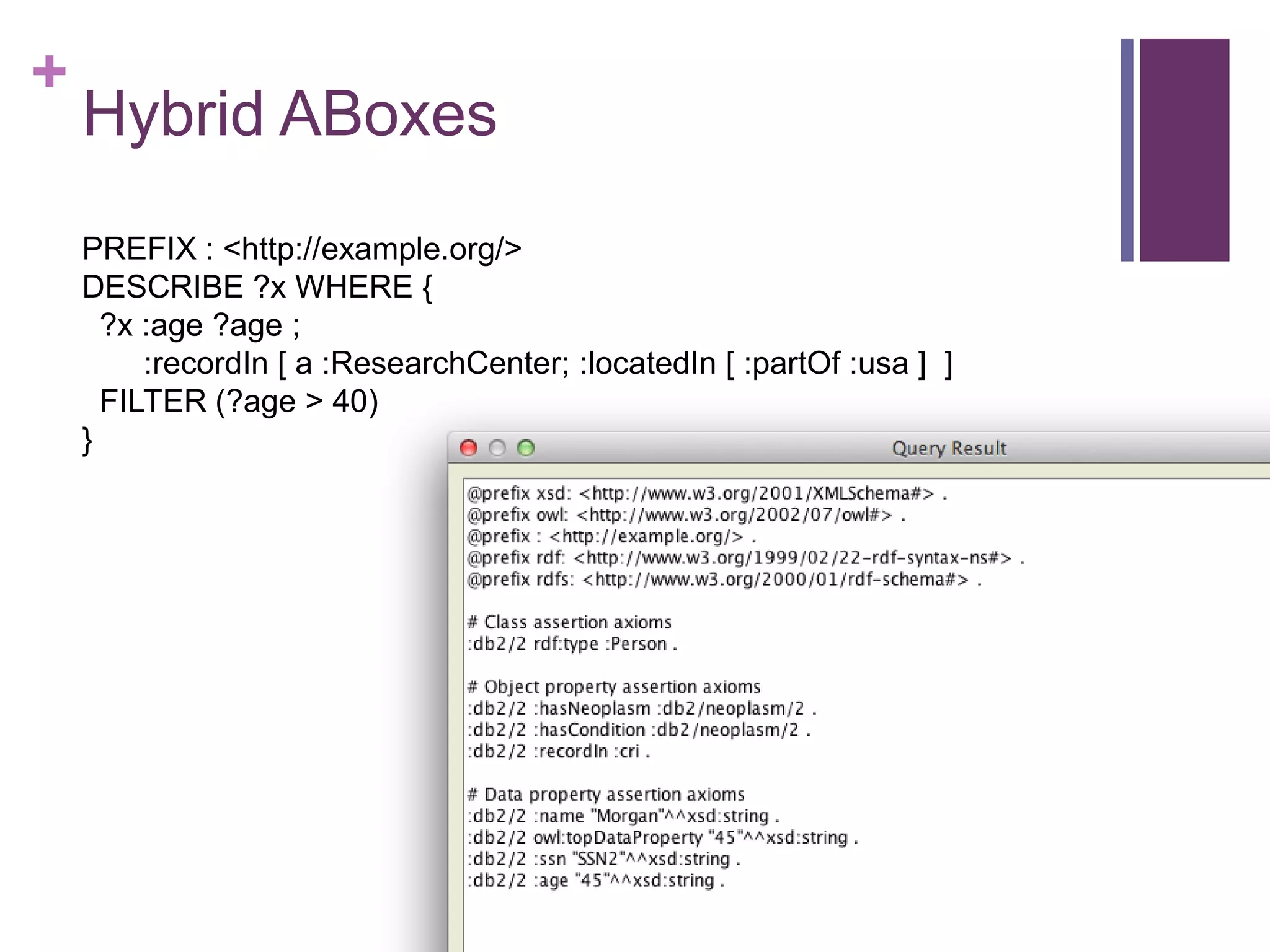 +
Hybrid ABoxes
PREFIX : <http://example.org/>
DESCRIBE ?x WHERE {
?x :age ?age ;
:recordIn [ a :ResearchCenter; :locatedIn [ :partOf :usa ] ]
FILTER (?age > 40)
}
 