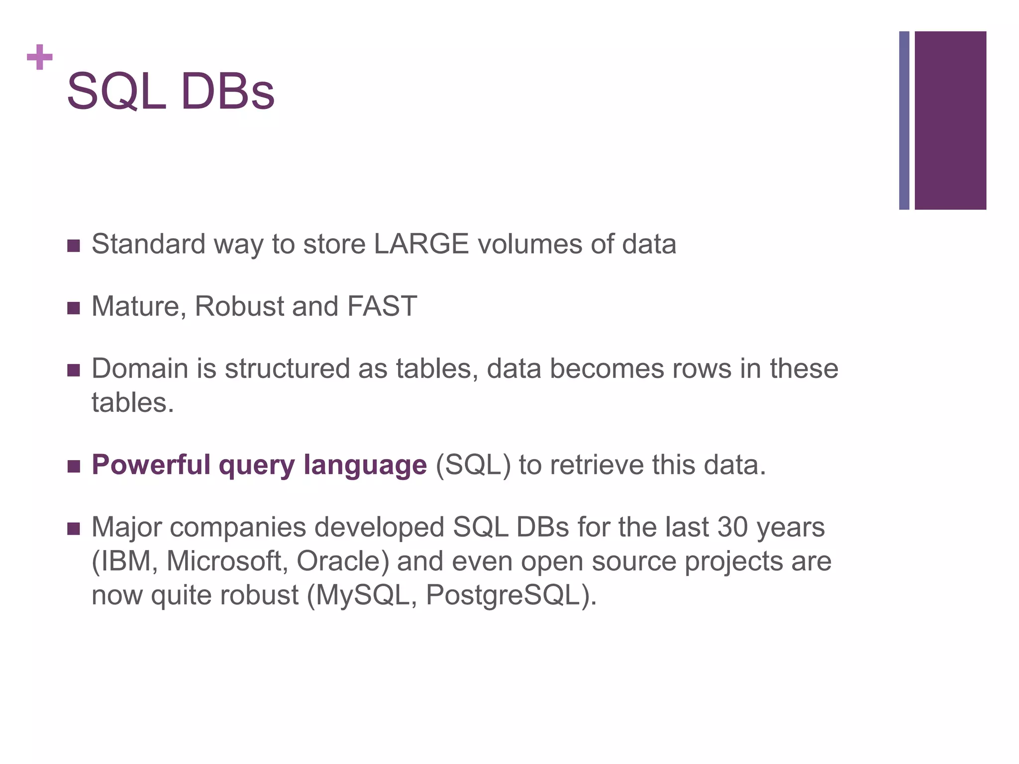 +
SQL DBs
 Standard way to store LARGE volumes of data
 Mature, Robust and FAST
 Domain is structured as tables, data becomes rows in these
tables.
 Powerful query language (SQL) to retrieve this data.
 Major companies developed SQL DBs for the last 30 years
(IBM, Microsoft, Oracle) and even open source projects are
now quite robust (MySQL, PostgreSQL).
 