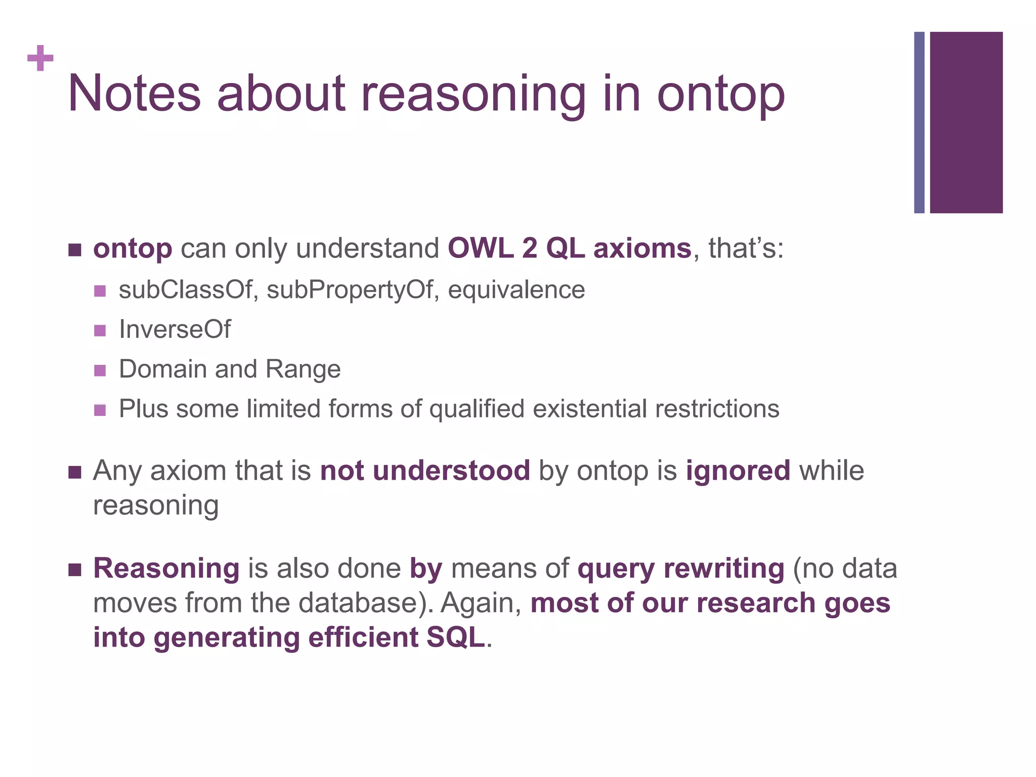 +
Notes about reasoning in ontop
 ontop can only understand OWL 2 QL axioms, that‟s:
 subClassOf, subPropertyOf, equivalence
 InverseOf
 Domain and Range
 Plus some limited forms of qualified existential restrictions
 Any axiom that is not understood by ontop is ignored while
reasoning
 Reasoning is also done by means of query rewriting (no data
moves from the database). Again, most of our research goes
into generating efficient SQL.
 
