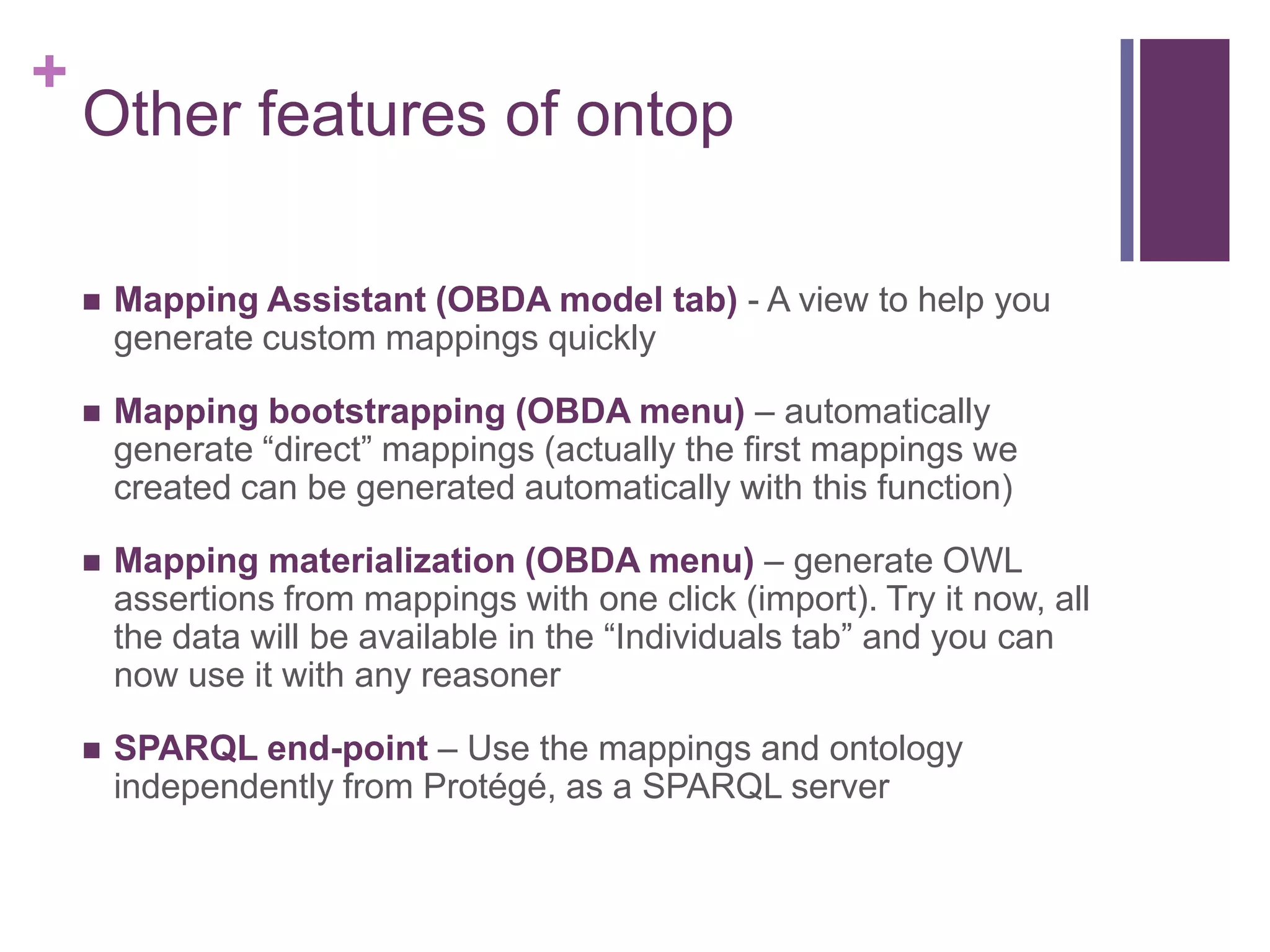 +
Other features of ontop
 Mapping Assistant (OBDA model tab) - A view to help you
generate custom mappings quickly
 Mapping bootstrapping (OBDA menu) – automatically
generate “direct” mappings (actually the first mappings we
created can be generated automatically with this function)
 Mapping materialization (OBDA menu) – generate OWL
assertions from mappings with one click (import). Try it now, all
the data will be available in the “Individuals tab” and you can
now use it with any reasoner
 SPARQL end-point – Use the mappings and ontology
independently from Protégé, as a SPARQL server
 