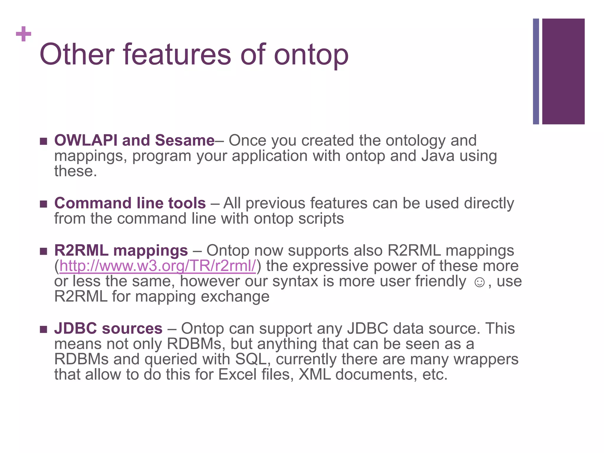 +
Other features of ontop
 OWLAPI and Sesame– Once you created the ontology and
mappings, program your application with ontop and Java using
these.
 Command line tools – All previous features can be used directly
from the command line with ontop scripts
 R2RML mappings – Ontop now supports also R2RML mappings
(http://www.w3.org/TR/r2rml/) the expressive power of these more
or less the same, however our syntax is more user friendly ☺, use
R2RML for mapping exchange
 JDBC sources – Ontop can support any JDBC data source. This
means not only RDBMs, but anything that can be seen as a
RDBMs and queried with SQL, currently there are many wrappers
that allow to do this for Excel files, XML documents, etc.
 