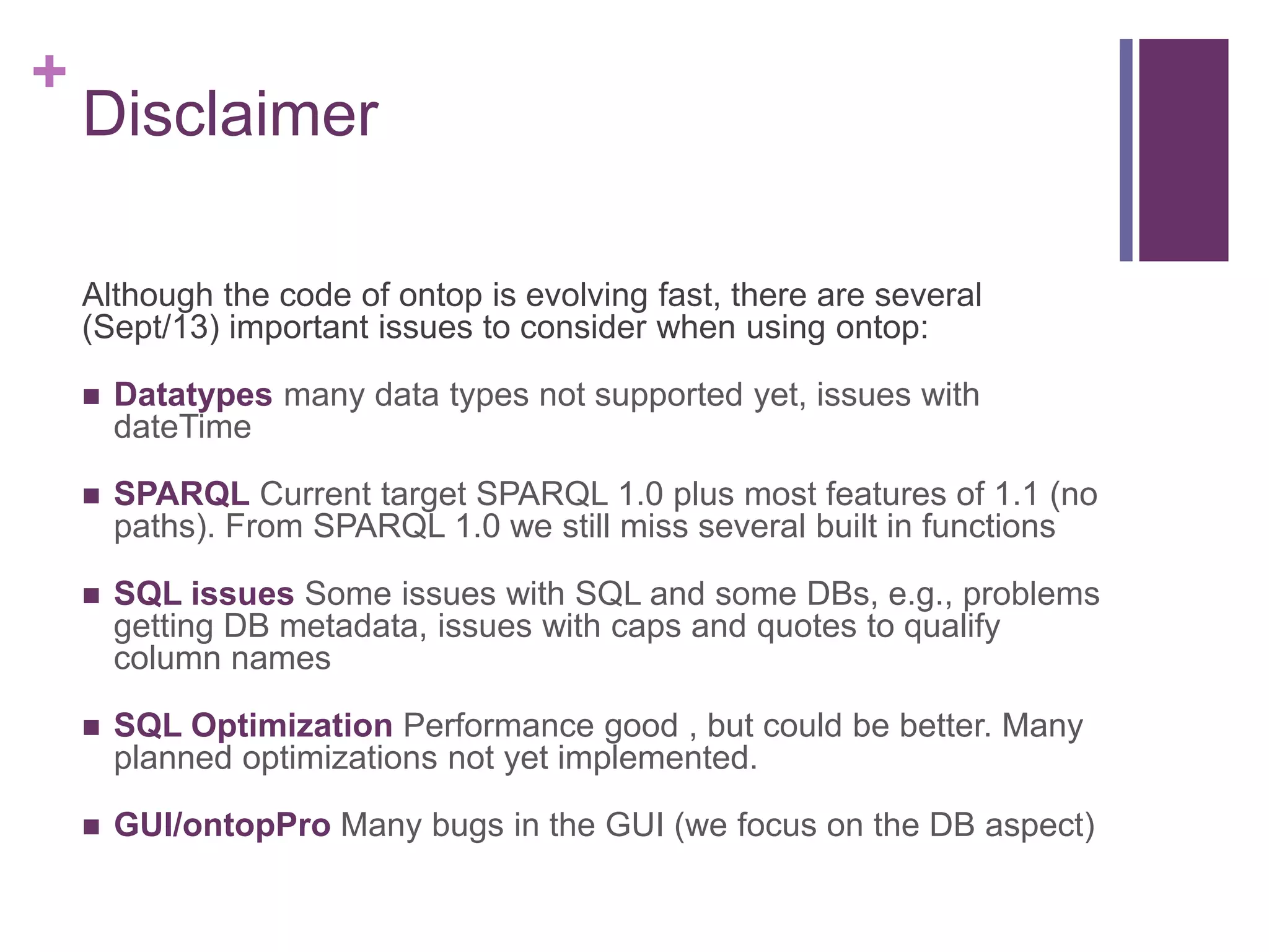 +
Disclaimer
Although the code of ontop is evolving fast, there are several
(Sept/13) important issues to consider when using ontop:
 Datatypes many data types not supported yet, issues with
dateTime
 SPARQL Current target SPARQL 1.0 plus most features of 1.1 (no
paths). From SPARQL 1.0 we still miss several built in functions
 SQL issues Some issues with SQL and some DBs, e.g., problems
getting DB metadata, issues with caps and quotes to qualify
column names
 SQL Optimization Performance good , but could be better. Many
planned optimizations not yet implemented.
 GUI/ontopPro Many bugs in the GUI (we focus on the DB aspect)
 