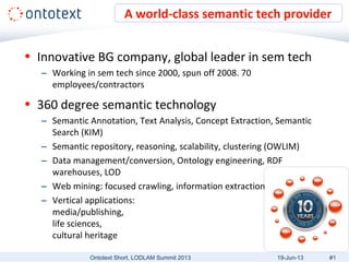 • Innovative BG company, global leader in sem tech
– Working in sem tech since 2000, spun off 2008. 70
employees/contractors
• 360 degree semantic technology
– Semantic Annotation, Text Analysis, Concept Extraction, Semantic
Search (KIM)
– Semantic repository, reasoning, scalability, clustering (OWLIM)
– Data management/conversion, Ontology engineering, RDF
warehouses, LOD
– Web mining: focused crawling, information extraction
– Vertical applications:
media/publishing,
life sciences,
cultural heritage
A world-class semantic tech provider
Ontotext Short, LODLAM Summit 2013 #119-Jun-13
 