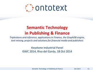 Semantic Technology 
in Publishing & Finance 
Triplestores and inference, applications in Finance, the GraphDB engine, 
text-mining, projects and solutions for financial media and publishers 
Keystone Industrial Panel 
ISWC 2014, Riva del Garda, 18 Oct 2014 
Semantic Technology in Publishing & Finance Oct 2014 #1 
 