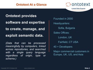 Ontotext At a Glance
                                                                 Linked Data Experts




       Ontotext provides
                                                Founded in 2000
       software and expertise                   Headquarters:

       to create, manage, and                       Sofia, Bulgaria
                                                Sales Offices:
       exploit semantic data.                       London, UK

       (Data that can be processed                  Fairfield, CT USA
       meaningfully by computers, linked        40 + Developers
       across repositories, and searched
       with a single query language             Major commercial customers in
       regardless of origin, type or            Europe, UK, US, and Asia
       schema.)


Copyright 2012 Ontotext AD   www.ontotext.com                                      ݺߣ 2
 