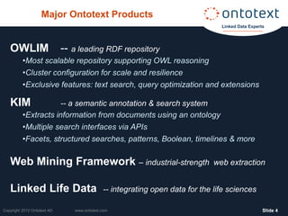 Major Ontotext Products
                                                                                Linked Data Experts




   OWLIM                     -- a leading RDF repository
          •Most scalable repository supporting OWL reasoning
          •Cluster configuration for scale and resilience
          •Exclusive features: text search, query optimization and extensions

   KIM                -- a semantic annotation & search system
          •Extracts information from documents using an ontology
          •Multiple search interfaces via APIs
          •Facets, structured searches, patterns, Boolean, timelines & more

   Web Mining Framework – industrial-strength                                 web extraction


   Linked Life Data                          -- integrating open data for the life sciences

Copyright 2012 Ontotext AD      www.ontotext.com                                                  ݺߣ 4
 