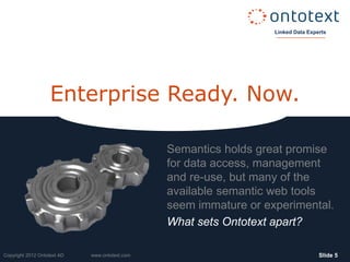 Linked Data Experts
                                                                    Linked Data Experts




                    Enterprise Ready. Now.

                                                Semantics holds great promise
                                                for data access, management
                                                and re-use, but many of the
                                                available semantic web tools
                                                seem immature or experimental.
                                                What sets Ontotext apart?

Copyright 2012 Ontotext AD   www.ontotext.com                                       ݺߣ 5
 